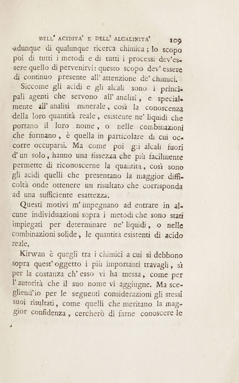 «dunque di qualunque ricerca chimica ; lo scopa poi di tutti i metodi e di tutti i processi dev'esa sere quello di pervenirvi: questo scopo dev’ essere di continuo presente all'attenzione de’ chimici. Siccome gli acidi e gli alcali sono i princi» pali agenti che servono all’ analisi, e speciale mente all’ analisi minerale, così la conoscenza della loro quantità reale, esistente ne’ liquidi che portano il loro nome, o nelle combinazioni che formano, è quella in particolare di cui oc= corre occuparsi. Ma come poi gi alcali fuori d'un solo, hanno una fissezza che più facilmente permette di riconoscerne la quautita, così sono gli acidi quelli che presentano la maggior diffi coltà onde ottenere un risultato che corrisponda ad una sufficiente esattezze. Questi motivi m'impegnano ad entrare in al cune individuazioni sopra i metodi che sono stati impiegati per determinare ne’ liquidi, o nelle combinazioni solide, le quantità esistenti di acido reale, Kirwan è quegli tra i chimici a cui si debbono sopra quest'oggetto i più importanti travagli, sì per la costanza ch’ esso vi ha messa, come per l’antorità che il suo nome vi aggiugne. Ma sce- gliend'io per le seguenti considerazioni gli stessi suoi risultati, come quelli che meritano la mag gior confidenza, cercherò di farne conoscere le