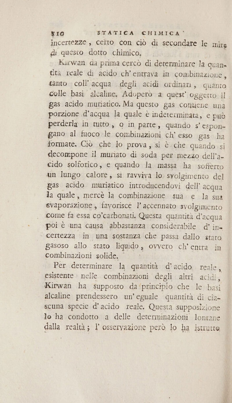 incertezze , celto con ciò di secondare le mirg di questo dotto chimico, Hurwan da prima cercò di determinare la quan» tita rcale di acido ch’ entrava in sontiiazioni ; tanto. coll’ acqua . degli acidi ordinani, quante colle basi alcaline. Aduperò a quest’ oggetto il gas acido muriatico. Ma questo gas conucne una porzione d'acqua la quale è indeterminata, e può perderla in tutto, 0 in parte, quando g' espon= gano al fuoco le combinazioni ch’ esso gas “ formate. Ciò che lo prova, sì è che quando decompone il muriato di soda per mezzo dell, a- cido solforico, e quando la massa ha sofferto un lungo calore, si ravviva lo svolgimento del gas acido muriatico introducendovi dell acqua la quale, mercè la combinazione. sua. e la sua svaporazione , favorisce l’ accennato svolgimento come fa essa co’carbonati. Questa quantità d’acqua poi è una causa abbastanza considerabile d’ ina ‘ Certezza in una sostanza che passa dallo stero gasoso allo stato liquido $ ovvero ch’ entra in combinazioni solide. Per determinare la quantità d'acido. reale, esistente © nelle. combinazioni degli altri acidi, Kirwan ha supposto da‘ principio che le basi alcaline prendessero un’eguale quantità di cia- scuna specie d’acido reale. Questa supposizion le le ha condotto a delle determinazioni lontane dalla realtà; l'osservazione però lo ha istrutte