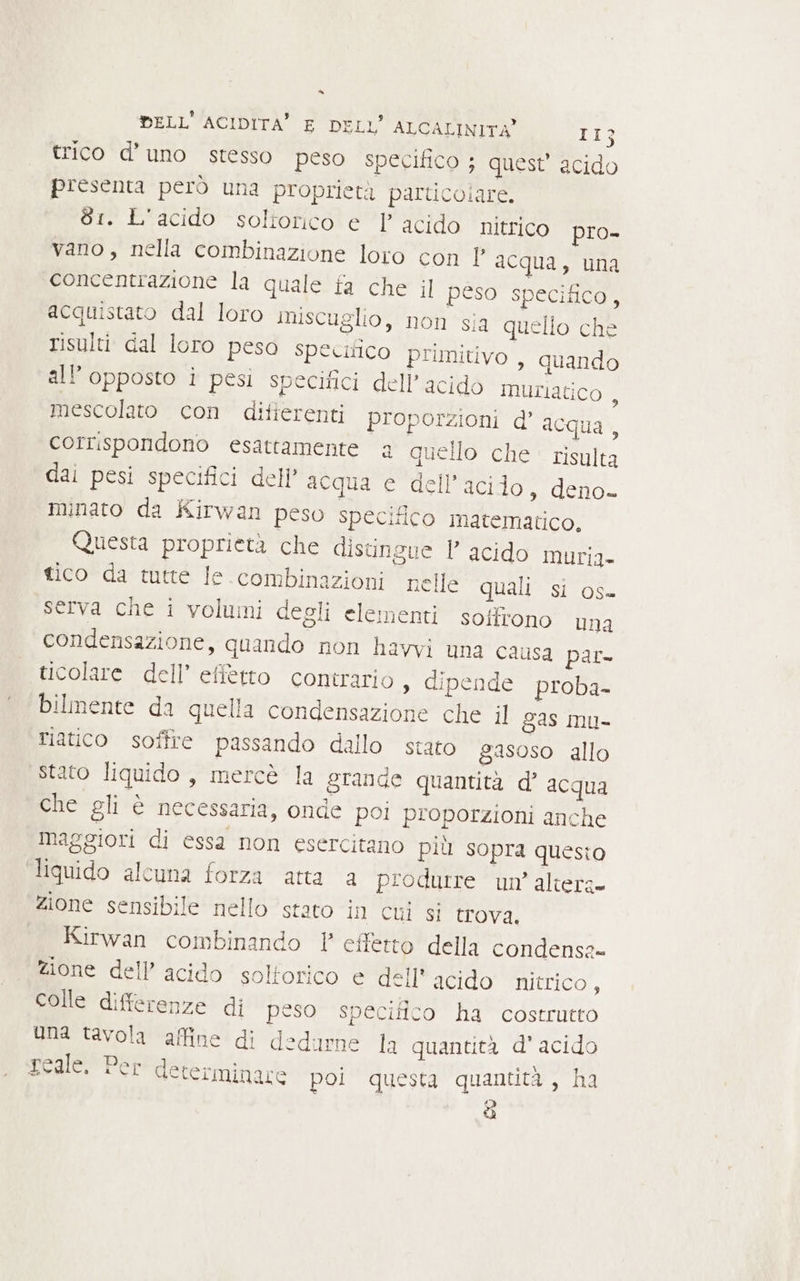 trico d'uno stesso peso specifico ; quest’ acido presenta però una proprietà particolare. 61. L'acido soliorico e P acido nitrico pro- vano, nella combinazione loro con 1° acqua, una concentrazione la quale fa che il peso specifico, acquistato dal loro miscuglio, non sia quello che risulti dal loro peso specifico primitivo , quando all’opposto i pesi specifici dell’ acido muriatico , mescolato con ditierenti proporzioni d’ acqua, corrispondono esattamente a quello che risulta dai pesi specifici dell’ acqua e dell'acido, deno- minato da Kirwan peso specifico matematico. Questa proprietà che distingue 1 acido muria- tico da tutte le.combinazioni nelle quali si os- serva che i volumi degli elementi soffrono una condensazione, quando non havvi una causa par- ticolare dell’ effetto contrario, dipende proba- bilmente da quella condensazione che il gas mu- riatico soffre passando dallo stato gasoso allo stato liquido , mercè la grande quantità d’ acqua che gli è necessaria, onde poi proporzioni anche maggiori di essa non esercitano più sopra questo liquido alcuna forza atta a produrre un’ altera» zione sensibile nello stato in cui si trova. Kirwan combinando 1 effetto della condensa» zione dell’ acido solforico e dell' acido nitrico, colle differenze di peso specifico ha costrutto Una tavola affine di dedurne la quantità d'acido reale. Per determinare poi questa quantità , ha 4)