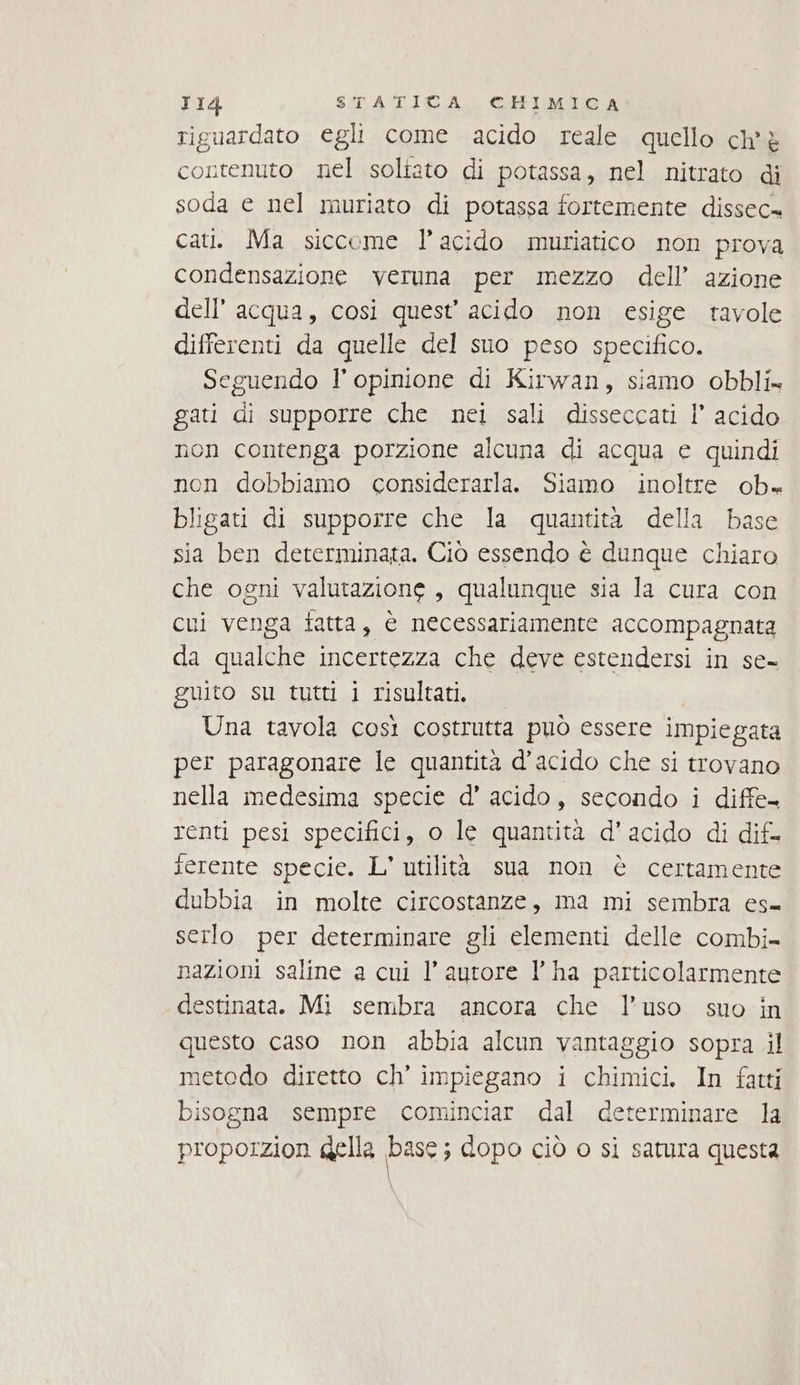 riguardato egli come acido reale quello ch'è contenuto nel soltato di potassa, nel nitrato di soda e nel muriato di potassa fortemente dissec= cati. Ma siccome l'acido muriatico non prova condensazione veruna per mezzo dell’ azione dell’acqua, cosi quest’ acido non esige tavole differenti da quelle del suo peso specifico. Seguendo l'opinione di Kirwan, siamo obbli» gati di supporre che nei sali disseccati I’ acido non contenga porzione alcuna di acqua e quindi non dobbiamo considerarla. Siamo inoltre ob» bligati di supporre che la quantità della base sia ben determinata. Ciò essendo è dunque chiaro che ogni valutazione, qualunque sia la cura con cui venga fatta, è necessariamente accompagnata da qualche incertezza che deve estendersi in se- guito su tutti i risultati. Una tavola così costrutta può essere impiegata per paragonare le quantità d’acido che si trovano nella medesima specie d' acido, secondo i diffe- renti pesi specifici, o le quantità d' acido di dif. ferente specie. L' utilità sua non è certamente dubbia in molte circostanze, ma mi sembra es= serlo per determinare gli elementi delle combi- nazioni saline a cui l’autore l’ha particolarmente destinata. Mi sembra ancora che l’uso suo in questo caso non abbia alcun vantaggio sopra il metodo diretto ch’ impiegano i chimici. In fatti bisogna sempre cominciar dal determinare la proporzion gella base; dopo ciò o sì satura questa