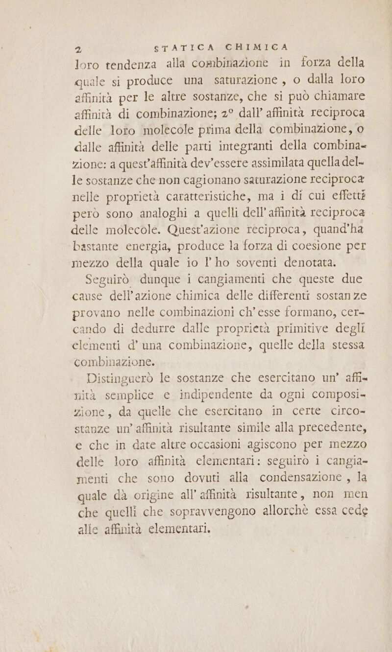 loro tendenza alla combinazione in forza della quale si produce una saturazione, o dalla loro affinità per le altre sostanze, che si può chiamare affinità di combinazione; 2° dall’ affinità reciproca delle loro molecole prima della combinazione, o dalle affinità delle parti integranti della combina zione: a quest'affinità dev'essere assimilata quella del le sostanze che non cagionano saturazione reciproca nelle proprietà caratteristiche, ma i di cui effetté però sono analoghi a quelli dell’affinita reciproca . delle molecole. Quest'azione reciproca, quand'ha bastante energia, produce la forza di coesione per mezzo della quale io l’ ho soventi denotata. Seguirò dunque i cangiamenti che queste due cause dell’azione chimica delle differenti sostanze provano nelle combinazioni ch’esse formano, cer- cando di dedurre dalle proprietà primitive degli elementi d’ una combinazione, quelle della stessa combinazione. Distinguerò le sostanze che esercitano un’ affi= nità semplice ce indipendente da ogni composi- zione, da quelle che esercitano in certe circo- stanze un’ affinità risultante simile alla precedente, e che in date altre occasioni agiscono per mezzo delle loro affinità elementari: seguirò i cangia- menti che sono dovuti alla condensazione , la quale dà origine all’ affinità risultante, non men che quelli che sopravvengono allorchè essa cede alle affinità elementari,