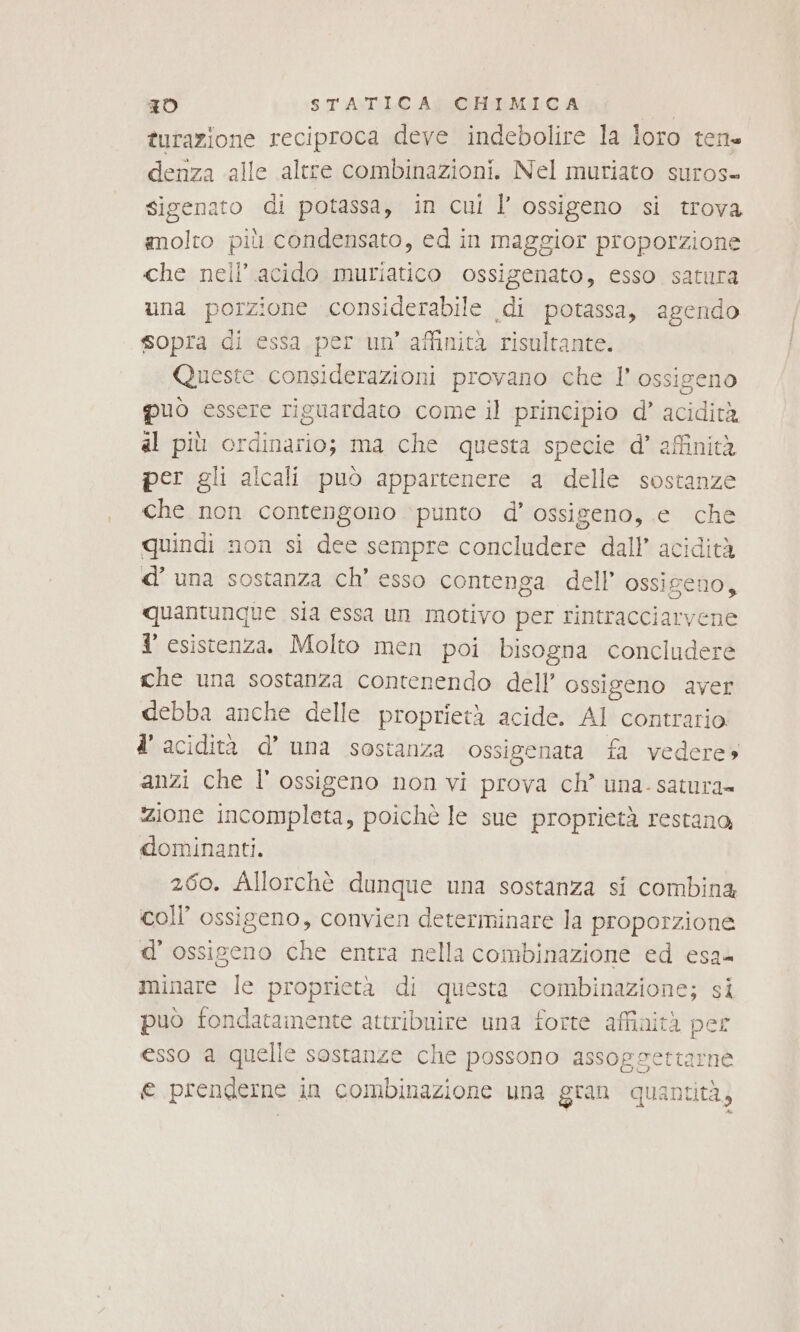 turazione reciproca deve indebolire la loro tene denza alle altre combinazioni. Nel muriato suros- sigenato di potassa, in cui l’ ossigeno si trova molto più condensato, ed in maggior proporzione che nell’.acido muriatico ossigenato, esso satura una porzione considerabile di potassa, agendo sopra di essa per un’ affinità risultante. Queste considerazioni provano che l'ossigeno può essere riguardato come il principio d’ acidità al più ordinario; ma che questa specie d’ affinità per gli alcali può appartenere a delle sostanze che non contengono punto d’ ossigeno, e che quindi non si dee sempre concludere dall’ acidità d’ una sostanza ch’ esso contenga dell’ ossigeno, quantunque sia essa un motivo per rintracciarvene l' esistenza. Molto men poi bisogna concludere che una sostanza contenendo dell’ ossigeno aver debba anche delle proprietà acide. AI contrario d’ acidità d’ una sostanza ossigenata fa vedere» anzi che l'ossigeno non vi prova ch’ una- satura» zione incompleta, poichè le sue proprietà restana dominanti. 260. Allorchè dunque una sostanza si combina coll ossigeno, convien determinare la proporzione d'ossigeno che entra nella combinazione ed esa minare le proprietà di questa combinazione; si può fondatamente attribuire una forte affinità per esso a quelle sostanze che possono assogsettarne e prenderne in combinazione una gran quantità,