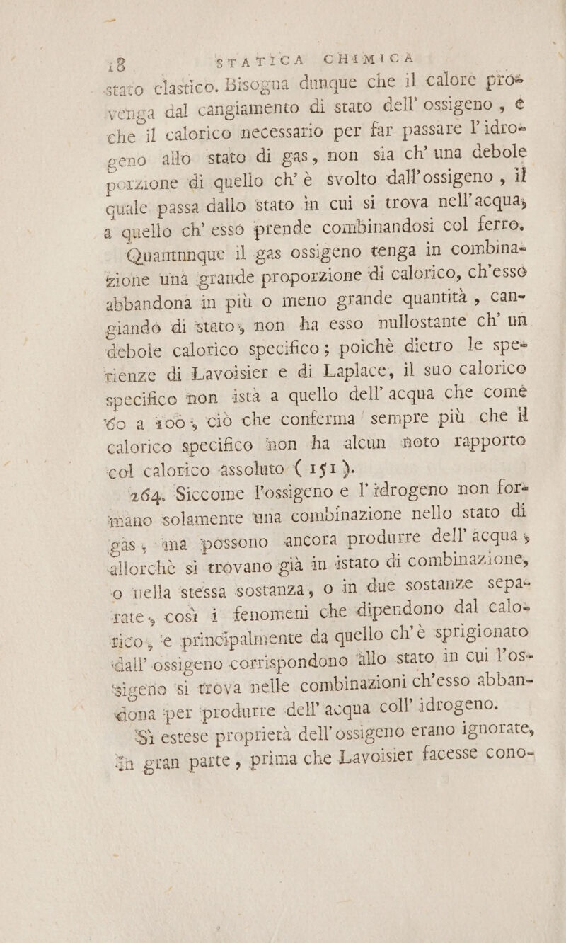 stato elastico. Bisogna dunque che il calore pros venga dal cangiamento di stato dell’ ossigeno , € che il calorico necessario per far passare l' idro» geno allo stato di gas, non sia ch’ una debole porzione di quello chè svolto dall'ossigeno , il quale passa dallo stato in cui si trova nell'acqua; a quello ch’ esso prende combinandosi col ferro. Quamnnque il gas ossigeno tenga in combina= zione unà grande proporzione di calorico, ch’essò abbandona in più o meno grande quantità , can- giando di ‘stato, non ha esso mullostante ch’ un debole calorico specifico ; poichè dietro le spe- rienze di Lavoisier e di Laplace, il suo calorico specifico non ista a quello dell’acqua che comé 0 a 1003 ciò che conferma’ sempre più che il calorico specifico non ha alcun noto rapporto col calorico ‘assoluto { 151). 264. Siccome l'ossigeno e l'idrogeno non tor iano solamente una combinazione nello stato di gas ‘ima possono ancora produrre dell'acqua 4 allorchè si trovano già in stato di combinazione, o nella ‘stessa sostanza, o In due sostanze sepa@ tate, così i fenomeni che dipendono dal calo» tico, ie principalmente da quello ch'è sprigionato dall’ ossigeno corrispondono ‘allo stato in cui Vos» ‘sigeno si trova nelle combinazioni ch’esso abban- «dona per produrre dell'acqua coll’ idrogeno. ‘Sì estese proprietà dell'ossigeno erano ignorate, n gran parte, prima che Lavoisier facesse cono-