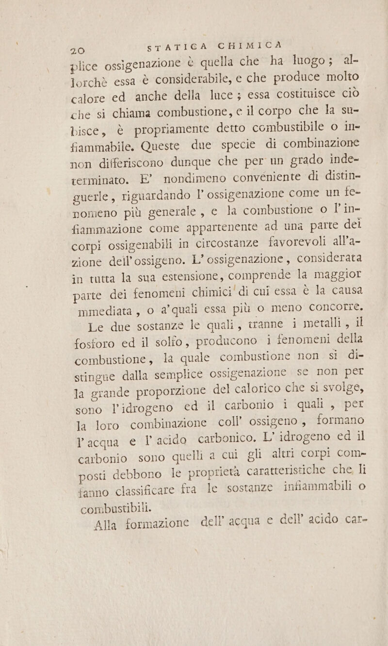 plice ossigenazione è quella che ha luogo; al lorchè essa è considerabile, e che produce molto calore ed anche della luce; essa costitnisce ciò che si chiama combustione, e il corpo che la su- bisce, è propriamente detto combustibile o in- fammabile. Queste due specie di combinazione non differiscono dunque che per un grado inde- terminato. E’ nondimeno conveniente di distin- guerle, riguardando l’ ossigenazione come un e- nomeno più generale, c la combustione o l'in- fiammazione come appartenente ad una parte dei corpi ossigenabili in circostanze favorevoli all’a- zione dell'ossigeno. L’ ossigenazione, considerata in tutta la sua estensione, comprende la maggior parte dei fenomeni chimici' di cui essa è la causa mmediata, o a’quali essa più o meno concorre. Le due sostanze le quali, tranne i metalli , il fosforo ed il solfo, producono i fenomeni della combustione, la quale combustione non si di- stingne dalla semplice ossigenazione se non per la grande proporzione del calorico che si svolge, sono l'idrogeno ed il carbonio i quali , per la loro combinazione coll’ ossigeno , formano l'acqua et acido carbonico. L’ idrogeno ed il carbonio sono quelli a cui gli altri corpi com- osti debbono le proprietà caratteristiche che, li fanno classificare fra le sostanze infiammabili o combustibili. Alla formazione dell’acqua e dell acido car-