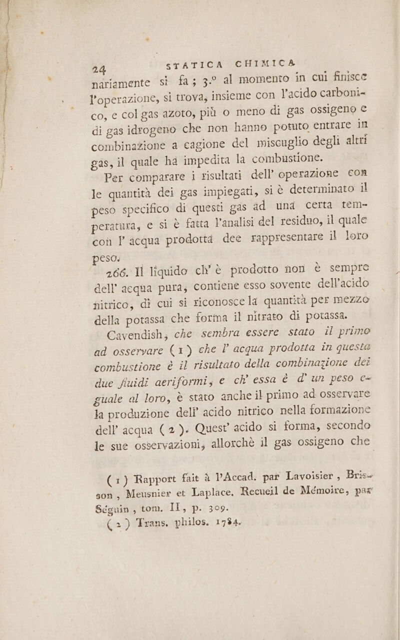 24 nariamente si fa; 3.° al momento in cui finisce l'operazione, si trova; insieme con l’acido carboni= co, e col gas azoto, più o meno di gas ossigeno € di gas idrogeno che non hanno potuto entrare in combinazione a cagione del miscuglio degli altri gas, il quale ha impedita la combustione. Per comparare i risultati dell’ operazione cor peso specifico di questi g4s ad una certa tem- peratura, e si è fatta Vanalisi del residuo, il quale coi P acqua prodottd dee rappresentare il loro peso: 266. Il liquido ch’ è prodotto non è sempre dell’ acqua pura; contiene esso sovente dell’acido nitrico, dî cui si riconosce la quantità per mezzo della potassa che forma il nitrato di potassa. Cavendish; che sembra essere stato il primo ad osservare (1) che P acqua prodotta in questa combustione è il risultato della combinazione dei due fiuidi aeriformi, e ch’ essa è d' un peso c- guale al loro, è stato anche il primo ad osservare la produzione dell’ acido nitrico nella formazione dell’acqua (2). Quest acido si forma, secondo le sue osservazioni; allorchè il gas ossigeno che (1) Rapport fait è PAccad, par Lavoisier , Bris- son, Meusnier et Laplace. Recueil de Mémoire, par Seguin , tom. LIS 1P:1359.