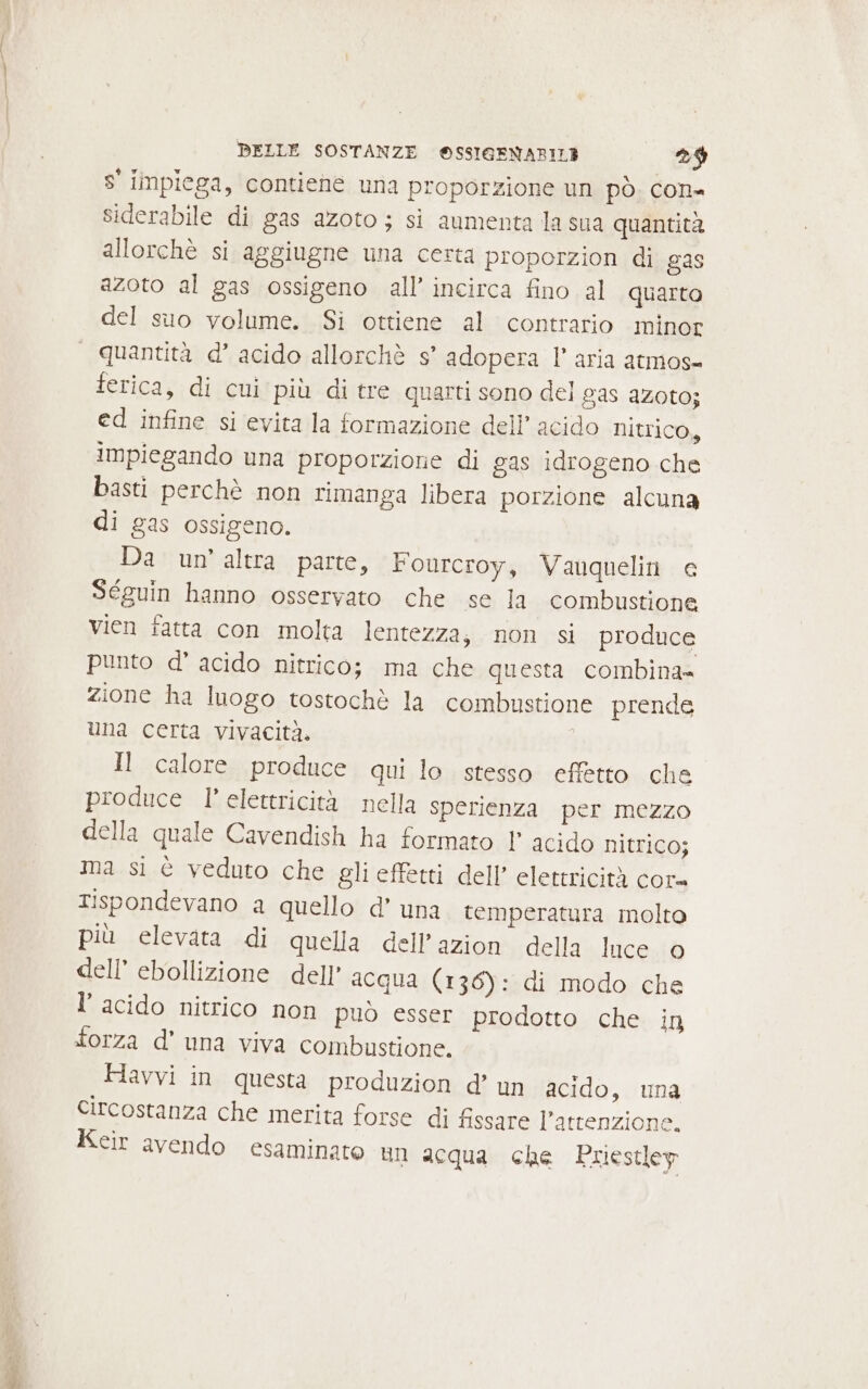 s' impiega, contiene una proporzione un pò. con- siderabile di gas azoto ; si aumenta la sua quantità allorchè si aggiugne una certa proporzion di gas azoto al gas ossigeno all’ incirca fino al quarto del suo volume. Si ottiene al contrario minor quantità d’ acido allorchè s’ adopera l’ aria atmos- ferica, di cui più di tre quarti sono del gas AZOtO; ed infine si evita la formazione dell’ acido NItrico, impiegando una proporzione di gas idrogeno che basti perchè non rimanga libera porzione alcuna di gas ossigeno. Da un’altra parte, Fourcroy, Vauquelin e Séguin hanno osservato che se la combustione vien fatta con molta lentezza, non si produce punto d’ acido nitrico; ma che questa combina= zione ha luogo tostochè la combustione prende una certa vivacità. Il calore produce qui lo stesso effetto che produce l’ elettricità nella sperienza per mezzo della quale Cavendish ha formato 1° acido nitrico; ma si è veduto che gli effetti dell’ elettricità cor= Tispondevano a quello d’ una temperatura molto più elevata di quella dell’azion della luce © dell’ ebollizione dell’ acqua (136): di modo che l’ acido nitrico non può esser prodotto che in forza d' una viva combustione. Havvi in questa produzion d’ un acido, una Circostanza che merita forse di fissare l’attenzione. Keir avendo esaminato un acqua che Priestley