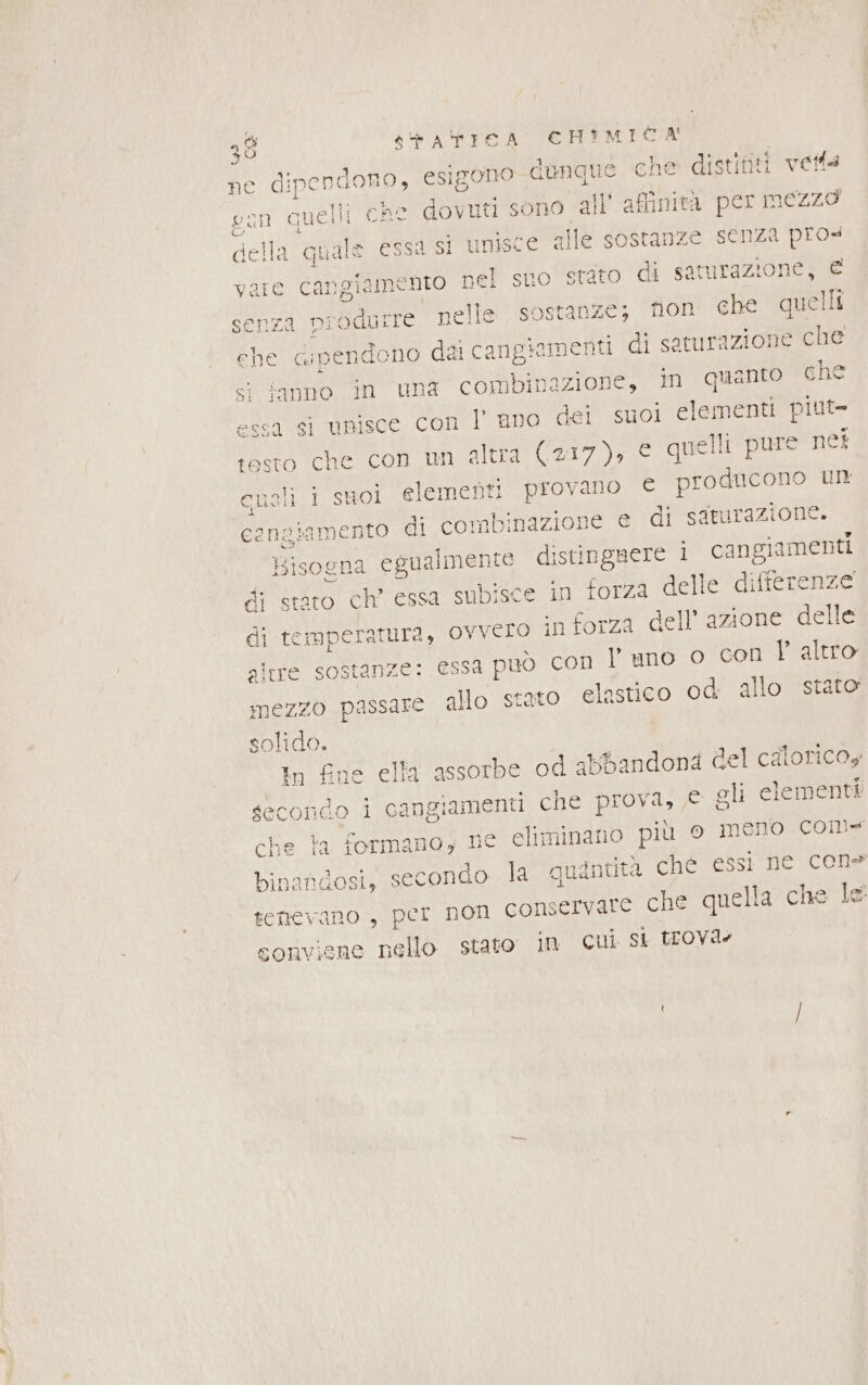 ne dipendono, esigono dunque che distinti vetta l 1 quelli che dovuti sono all’ affinità per mezzo della Toe essa si unisce alle sostanze senza pro viamento nel suo stato di saturazione, € senza produrre nelle sostanze; or che quelli che na pendono dei cangiomenti di satura izione che st fanno in una combinazione, in quanto che essa si unisce con l’ ano dei suol elementi piut- testo che con un altra (217), e quelli pure néi cuoli i suoi elementi provano € producono un cengiamento di combinazione e di saturazione. Bisogna egualmente distinguere 1 cangiamenti di staro ch’ essa subisce in torza delle differenze di Manni tura, ovvero in forza dell azione delle altre sostanze: essa può con l' uno o cori VP altro mezzo passare allo stato elastico od allo stato solido. In fine ella assorbe od abbandond del calorico, secondo i cangiamenti che prova, © gli elementi che ta formano, ne eliminano più o meno com binandosi, secondo la quintità che essi ne cone tenevano, per non Conservare che quella che le conviene nello stato in cui si trovde