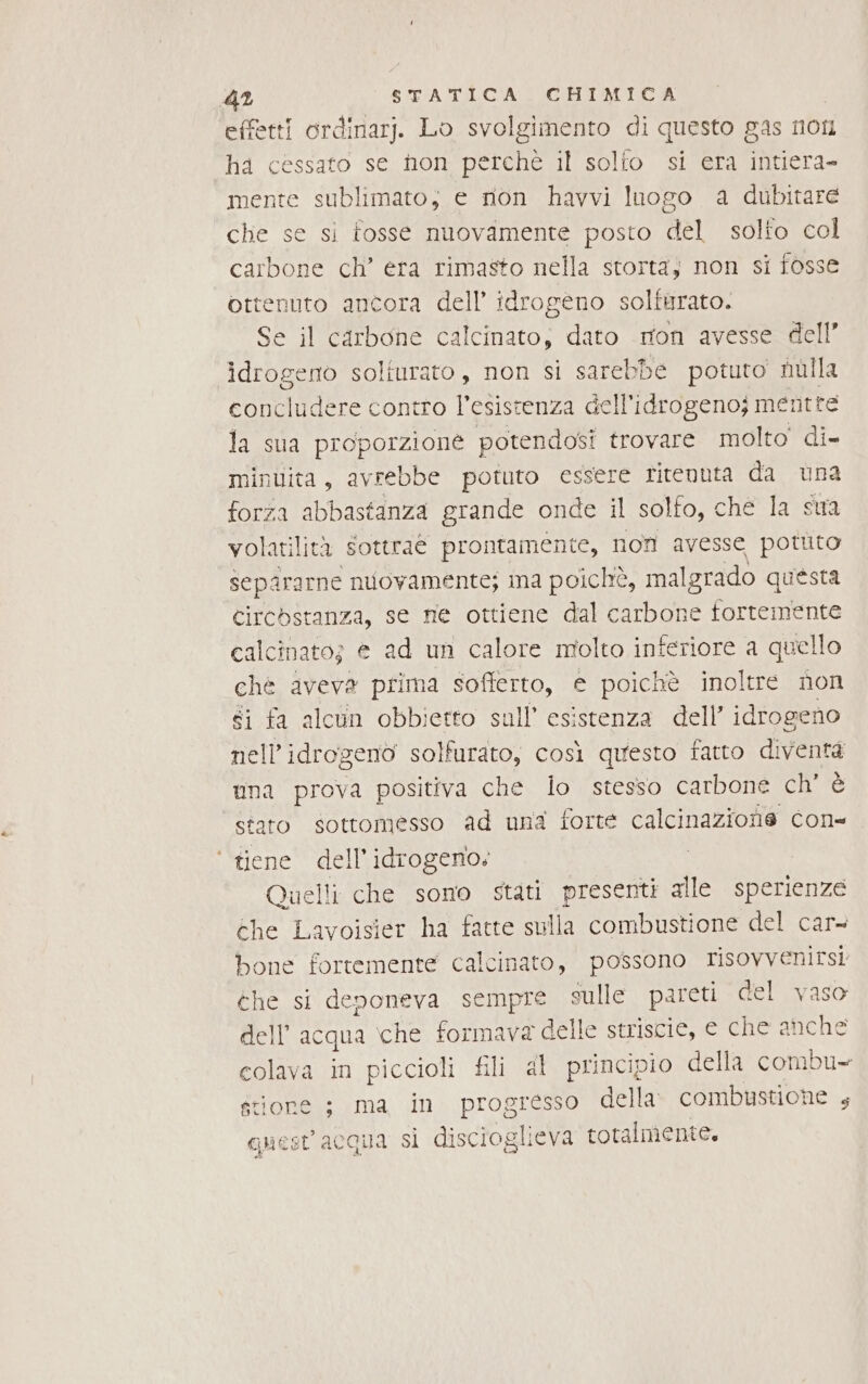 effetti ordinar). Lo svolgimento di questo gas non ha cessato se hon perchè il solfo si era intiera- mente sublimato; e non havvi luogo a dubitare che se si fosse nuovamente posto del solto col carbone ch’ era rimasto nella storta, non si fosse ottenuto ancora dell idrogeno solfurato. Se il carbone calcinato; dato ton avesse dell’ idrogeno solturato, non si sarebbe potuto nulla concludere contro Tone dell'idrogeno; mentre la sua proporzione potendosi trovare molto di- minuita, avrebbe potuto essere ritenuta da una forza abbastanza grande onde il solfo, che la sua volatilità sottrae prontamente, non avesse pottito separarne nuovamente; ima poichò, malgrado questa Circostanza, se me ottiene dal carbone fortemente calcinato; e ad un calore molto inferiore a quello ché aveva prima sofferto, e poichè inoltre non éi fa alcun obbietto sull’ esistenza dell’ idrogeno nell’idrogenò solfurato, così questo fatto diventa una prova positiva che lo stesso carbone cite stato sottomesso ad una forte calcinazione con= ‘ tiene dell'idrogeno. Quelli che sono stati presenti alle sperienze che Lavoisier ha fatte sulla combustione del car= bone fortemente calcinato, possono risovvenirs! che si denoneva sempre sulle pareti del vaso dell’ acqua che formava delle striscie, e che anche colava in piccioli fili al principio della combu- gtiore ; ma in progresso della: combustione 4 guest acqua sì discioglieva totalmente,