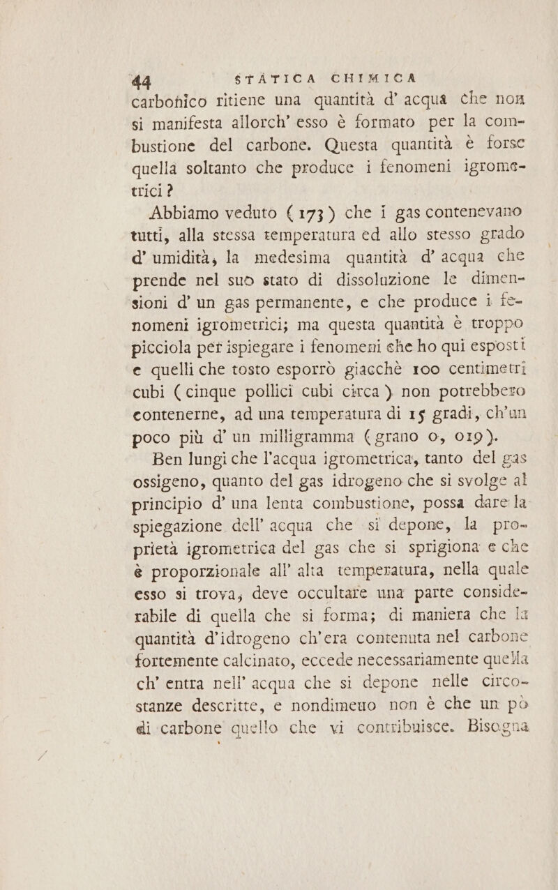 carbohico ritiene una quantità d’ acqua che non si manifesta allorch’ esso è formato per la com- bustione del carbone. Questa quantità è torsc quella soltanto che produce i fenomeni igrome- trici ? Abbiamo veduto (173) che i gas contenevano tutti, alla stessa temperatura ed allo stesso grado d’ umidità, la medesima quantità d’ acqua che prende nel suo stato di dissoluzione le dimen- sioni d’ un gas permanente, e che produce i fe nomeni igrometrici; ma questa quantità è troppo picciola pet ispiegare i fenomeni che ho qui esposti e quelli che tosto esporrò giacchè 1oo centimetri cubi (cinque pollici cubi circa ) non potrebbero contenerne, ad una temperatura di 15 gradi, ch’un poco più d'un milligramma (grano o, 019). Ben lungi che l’acqua igrometrica, tanto del gas ossigeno, quanto del gas idrogeno che si svolge al principio d’ una lenta combustione, possa dale la spiegazione dell’ acqua che si depone, la pro- prietà igrometrica del gas che si sprigiona e cae è proporzionale all’ alta temperatura, nella quale esso si trova; deve occultare una parte conside- rabile di quella che si forma; di maniera che la quantità d’idrogeno ch'era contenuta nel carbone fortemente calcinato, eccede necessariamente quella ch’ entra nell'acqua che si depone nelle circo- stanze descritte, e nondimeno non è che un po ei carbone quello che vi contribuisce. Bisogna