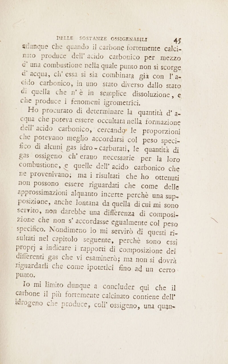 A DELLE SOSTANZE OSSIGENABILI 45 aUunque che quando il carbone fortemente calci» nato produce dell’ acido carbonico per mezzo e' una combustione nella quale punto non si scorge d’acqua, ch’ essa si sia combinata gia con l’a- cido carbonico, in uno stato diverso dallo stato ci quella che n'è in semplice dissoluzione, e che produce i fenomeni igrometrici. Ho procurato di determinare la quantità d’ a- cqua che poteva essere occultata nella formazione dell’ acido carbonico, cercando» le proporzioni che potevano meglio accordarsi col peso speci= fico di alcuni gas idro + carburati, le quantità di gas ossigeno ch’ erano necessarie per la loro combustione, e quelle dell’ acido carbonico che he provenivano; ma i risultati che ho ottenuti #01 possono essere riguardati che come delle approssimazioni alquanto incerte perchè una sup posiziene, anche lontana da quella di cui mi sono servito, non darebbe una differenza di composi= zione che non s’ accordasse egualmente col peso specifico. Nondimeno io mi servirò di questi ri- sultati nel capitolo seguente, perchè sono essi proprj a indicare i rapporti di composizione dei differenti gas che vi esaminerà; ma non si dovrà Figuardarli che come ipotetici fino ad un certo » punto. Io mi limito dunque a concluder cuiiche il carbone il più fortemente calcinato contiene dell’ idrogeno che produce, coll ossigeno, una quan=