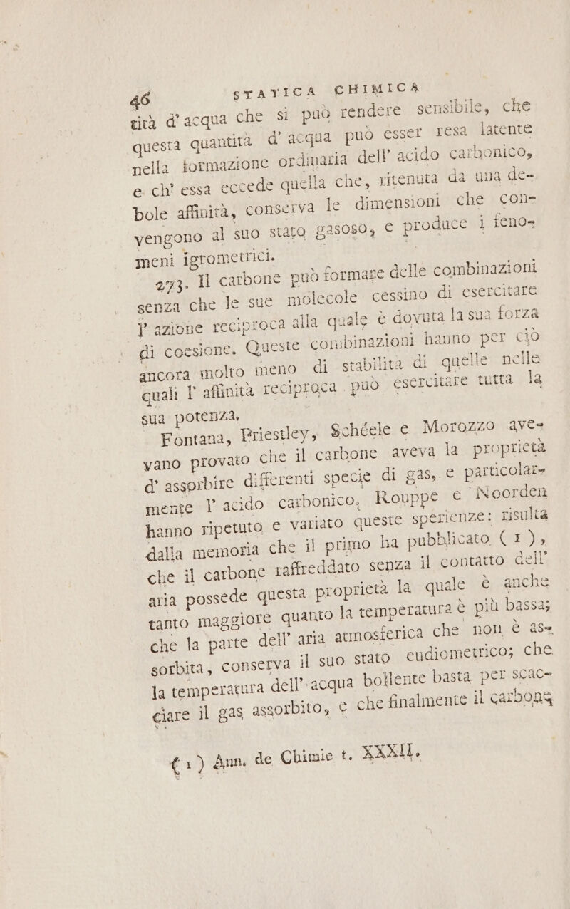 cità d'acqua che si può rendere sensibile, che questa quantita d’acqua puo ésser Tesi latente nella formazione ordinaria dell acido carbonico, e chi essa eccede quella che, ritenuta da una de- bole affinità, conserva le dimensioni che con- vengono al suo staro gasos0, È produce i ieno- meni igromettici. c :9 | 2173. 1l carbone nuò formare delle combinazioni senza che le sue molecole cessino di esercitare Prazione reciproca alla quale è dovuta la sua forza di coesione. Queste conibinazioni hanno per ciò ancora molto meno di stabilita di quelle nelle quali T' affinità reciproca ‘può esercitare tutta la sua potenza. Fontana, Eriestley, Schéele e Morazzo ave vano provato che il carbone aveva la proprieta d’ assprbire differenti specie di gas, € particolaz= mente I acido carbonico. Rouppe © Noorden hanno ripetuto € variato queste sperienze: risulta dalla memoria che il primo ha pubblicato, (I ) » che il carbone raffreddato senza il contatto delli aria possede questa proprietà la quale è anche tanto maggiore quanto la temperatura è più bassa; che la parte dell’ aria armosierica che non è ase sorbita, conserva il suo stato eudiometrico; che la temperatura dell’acqua botiente basta per scac- ciare il gas assorbito, e che finalmente il carbons (1) dn de Chimie t. XXXII.