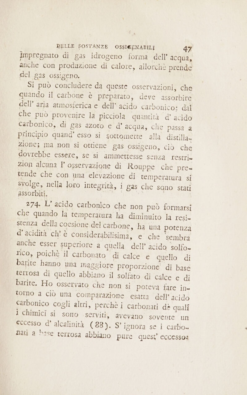 impregnato di gas idrogeno forma cell’ acqua, anche con produzione di calore, allorchè prende del gas ossigeno. I Si può concludere da queste osservazioni, che quando il carbone è preparato, deve assorbire dell’ aria atmosferica e dell’ acido carbonico; dal che puo provenire la picciola quantità d’ acido carbonico, di gas azoto e d' acqua, che passa a principio quand’ esso si sottomette alla distilla» zione; ma non si ottiene gas ossigeno, ciò che dovrebbe essere, se si ammettesse senza restri» zion alcuna l osservazione di Rouppe che pre- tende che con una elevazione di temperatura si svolge, nella loro integrità, i gas che sono stati assorbiti. 274. L’ acido carbonico che non può formarsi che quando la temperatura ha diminuito la sul stenza della coesione del carbone, ha una potenza d’acidità ch’ è considerabilisima, e che sembra anche esser superiore a quella dell’ acido solfo- rico, poichè il carbonato di calce e quello di barite hanno una maggiore proporzione di base terrosa di quello abbiano il solfato di calce e di barite. Ho osservato che non si poteva fare in= torno a ciò una comparazione esatta dell'acido carbonico cogli altri, perchè i carbonati dè quali ì chimici si sono SCIVITI, avevano sovente un eccesso d’ alcalinità (88). S° ignora se i carbo= nati a base terrosa abbiano pure quest’ eccesso: