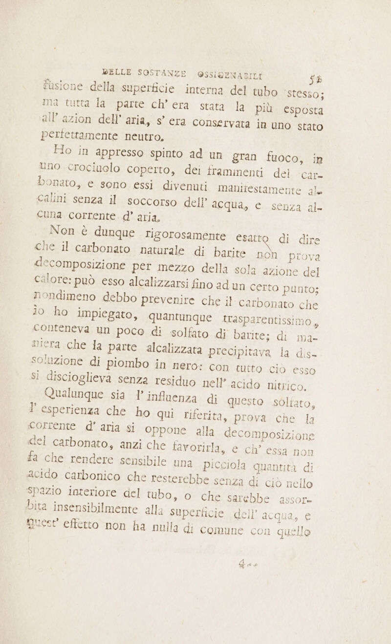 fusione della superficie interna del tubo ‘stesso; ma tutta la parte ch’ era stata la più esposta all’azion dell’ aria, s’ era conservata in uno stato perfettamente neutro, Flo in appresso spinto ad un gran fuoco, in lino crociuelo coperto, dei framinenti del car. bonato, e sono essi divenuti manitestamente gle Calini senza il soccorso dell’ acqua, e senza al- cuna corrente d’ aria, Non è dunque rigorosamente esatto di dire che il carbonato naturale di barite non prova decomposizione per mezzo della sola azione del calore: può esso alcalizzarsi fino ad un certo punto; nondimeno debbo prevenire che il carbonato che io ho impiegato, quantunque trasparentissimo, conteneva un poco di solfato di barite; di ma- miera che la parte alcalizzata precipitava la dis- so‘uzione di piombo in nero: con tuito cio esso si discioglieva senza residuo nell’ acido nitrico, Qualunque sia l'influenza di questo soltato, l'esperienza che ho qui riferita, prova che 1a corrente d’aria si oppone alla decomposizione «el carbonato, anzi che tavorirla, e ch’ essa non fa che rendere sensibile una picciola quantità di acido carbonico che resterebbe senza di ciò nello spazio interiore del tubo, o che sarebbe assore Dita insensibilmente alla superficie dell’ acqua, e guest effetto non ha nulla di comune con quelle