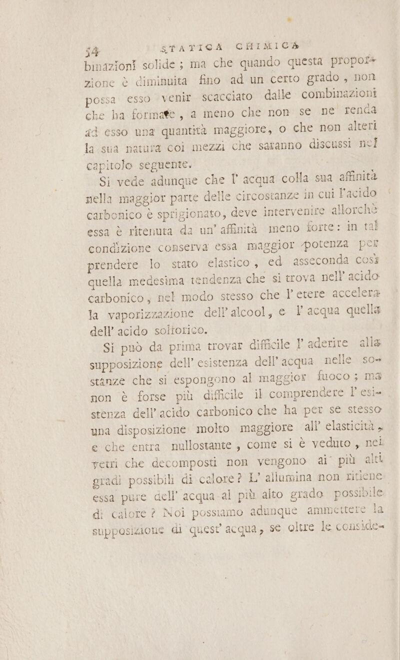 binazioni solide; ma che quando questa propors zione è diminuita fino ad un certo grado, non possa esso venir scacciato dalle. combinazioni che ha formate, a meno che non se ne renGa gd esso una quantità maggiore, o che non alteri la.sua natura coi mezzi che saranno discussi nel capitolo seguente. Si vede adunqne che l'acqua colla sua affinità nella maggior parte delle circostanze in cui l'acido carbonico è sprigionato, deve intervenire allorchè essa è ritenuta da un’ affinità meno forte: in tal condizione conserva essa maggior potenza per prendere lo stato elastico , ed asseconda così quella medesima tendenza che si trova nell’ acido carbonico, nel modo stesso che l’ etere accelera la vaporizzazione dell’alcool, el acqua quella dell’ acido soltorico. Si può da prima trovar difficile !' aderire alla supposizione dell’ esistenza dell’ acqua nelle. so= stanze che si espongono al maggior iuoco ; ma non è forse più difficile il comprendere l'esi- stenza dell'acido carbonico che ha per se stesso una disposizione molto maggiore all’ elasticità , e che entra nullostante ; come si è veduto , nel vetri che decomposti non vengono ai’ più alti gradì possibili di calore ? L' allumina non ritiene essa pure dell'acqua -al più alto grado possibile: di calore ? Noi possiamo adunque ammettere la supposizione di quest acqua, se oltue le consicde=