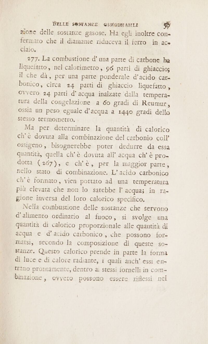 ar zione delle sostanze gasose. Ha egli inoltre con= fermato che il diamante riduceva il ferro in ac» ciaio. 277. La combustione d’ una parte di carbone ha liqueiatto, nel calorimetro, 96 parti di ghiaccio; il che dà, per una parte ponderale d’acido car bonico, circa 24 parti di ghiaccio liquefatto , ovvero 24 parti d'acqua inalzate dalla tempera. tura della congelazione a 6o gradi di Reumur, ossia un peso egnale d’acqua a 1440 gradi dello stesso termoinetro, Ma per determinare la quantità di calorico ch'e dovuta alla combinazione del carbonio coll’ ossigeno , bisognerebbe poter dedurre da essa quantita, quella ch'è dovuta all’ acqua ch’ è pro- dottasGa6z);u iohiè, per la maggior parte, nello stato di combinazione. L’ acido carbonico ch'è formato, vien portato ad una temperatura più elevata che non lo sarebbe l’ acqua; in ra- gione inversa del loro calorico specifico, Nella combustione delle sostanze che servono d'alimento ordinario al fuoco, si svolge una quantita di calorico proporzionale alle quantità di acqua e d’'acido carbonico , che possono for- Marsi, secondo la composizione di queste so- stanze. Questo calorico prende in parte la forma di luce e di calore radiante, i quali anch’ essi en- trano prontamente, dentro ai stessi fornelli in com- binazione , ovvero possono essere riflessi nei