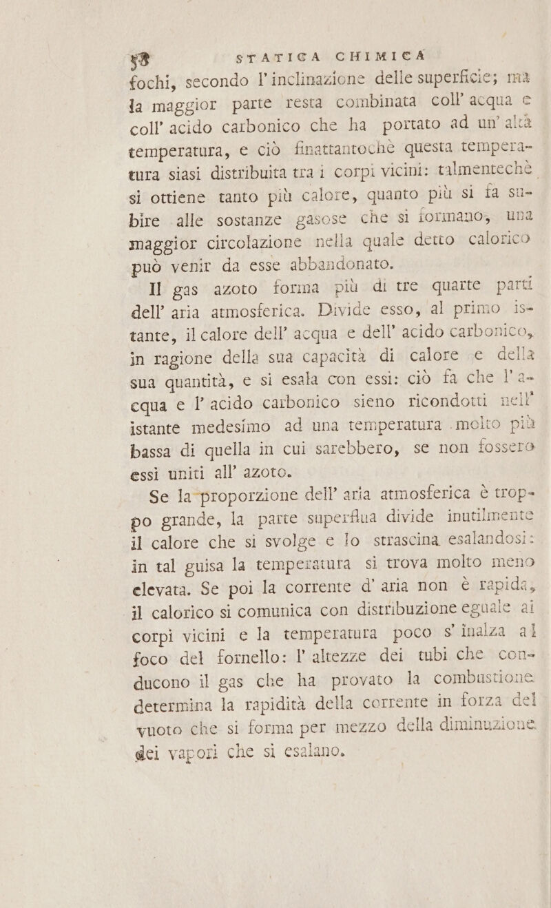 fochi, secondo l'inclinazione delle superficie; ma la maggior parte resta combinata coll’ acqua e coll’ acido carbonico che ha portato ad un'alta temperatura, e ciò finattantoche questa tempera. tura siasi distribuita tra i corpi vicini: talmenteché si ottiene tanto più calore, quanto più si ta su» bire alle sostanze gasose che si iormano, una maggior circolazione nella quale detto calorico può venir da esse abbandonato. Il gas azoto forma più di tre quarte parti dell’ aria atmosferica. Divide esso, al primo is- tante, il calore dell’ acqua e dell’ acido carbonico, in ragione della sua capacità di calore e della sua quantità, e si esala con essi: ciò fa che l'a- cqua e l’ acido carbonico sieno ricondotti nell’ istante medesimo ad una temperatura molto più bassa di quella in cui sarebbero, se non fossera essi uniti all’ azoto. Se la ‘proporzione dell’ aria atmosferica è trop- po grande, la parte superflua divide inutilmente il calore che si svolge e lo strascina esalandosi: in tal guisa la temperatura si trova molto meno elevata. Se poi la corrente d’aria non è rapida, il calorico si comunica con distribuzione eguale ai corpi vicini e la temperatura poco s inalza al foco del fornello: l' altezze dei tubi che con- ducono il gas che ha provato la combustione determina la rapidità della corrente in forza del vuoto che si forma per mezzo della diminuzione. dei vapori che sì esalano.