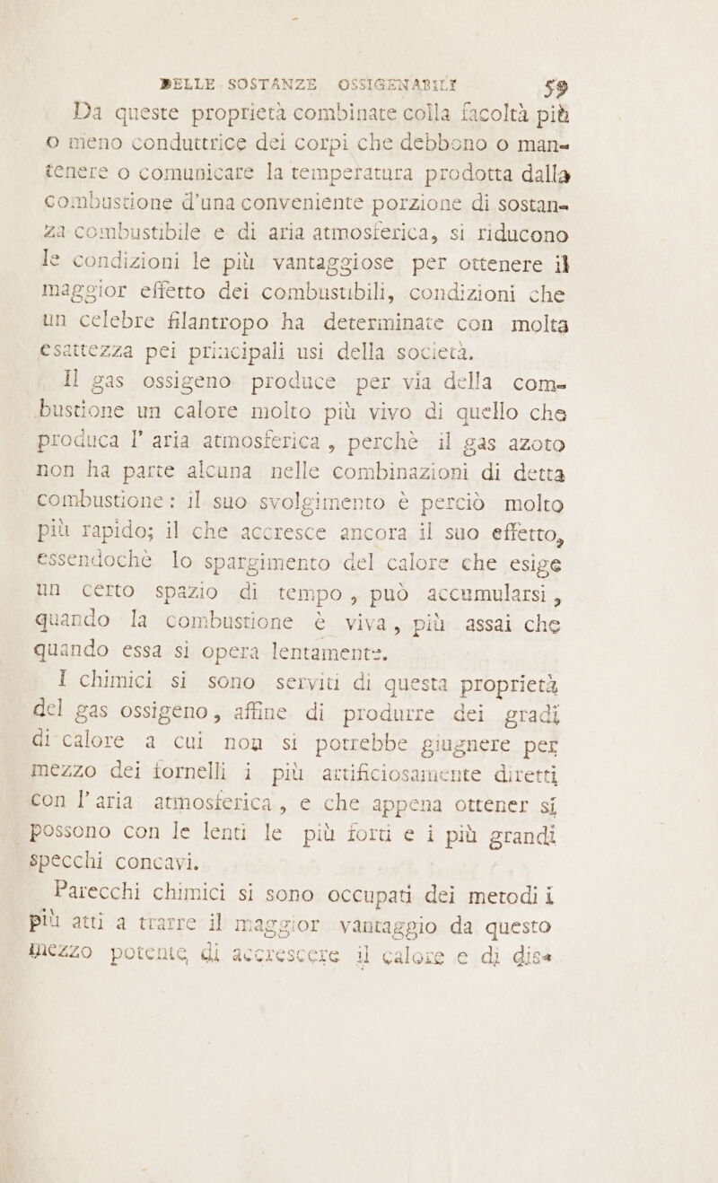 Da queste proprietà combinate colla facoltà più o meno conduttrice dei corpi che debbono o man= tenere o comunicare la temperatura prodotta dalla combustione d’una conveniente porzione di sostan= za combustibile e di aria atmosferica, si riducono le condizioni le più vantaggiose per ottenere il maggior effetto dei combustibili, condizioni che un celebre filantropo ha determinate con molta esattezza pei principali usi della società. Il gas ossigeno produce per via della com- bustione un calore molto più vivo di quello che produca l’ aria atmosferica, perchè il gas azoto non ha parte alcuna nelle combinazioni di detta combustione : il suo svolgimento è perciò molto più rapido; il che accresce ancora il suo effetto, essendoche lo spargimento del calore che esige un certo spazio di tempo, può accumularsi, quando la combustione è viva, più assai che quando essa si opera lentament=. 1 chimici si sono serviti di questa proprietà del gas ossigeno, affine di produrre dei gradi di calore a cui nou si potrebbe giugnere per mezzo dei tornelli i più artificiosamente diretti con l’aria atmosferica, e che appena ottener si possono con le lenti le più forti e i più grandi specchi concavi. Parecchi chimici si sono occupati dei metodi i più atti a trarre il maggior vantaggio da questo mezzo potente di accrescere il calore e di dis«