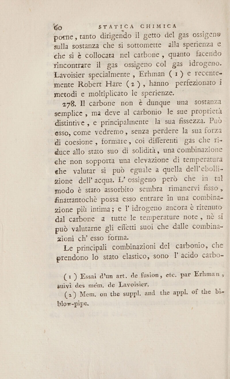 porne, tanto dirigendo il getto del gas ossigene sulla sostanza che si sottomette alla sperienza € che si è collocata nel carbone, quanto facendo rincontrare il gas ossigeno col gas idrogeno. Lavoisier specialmente, Erhman (1) € recente mente Robert Hare (2), hanno perfezionato i metodi e moltiplicato le sperienze. 278. Il carbone non è dunque una sostanza semplice, ma deve al carbonio le sue proprietà distintive, e principalmente la sua fissezza. Può esso, come vedremo, senza perdere la sua forza di coesione, formare, coi differenti gas che ri- duce allo stato suo di solidità, una combinazione ehe non sopporta una elevazione di temperatura ehe valutar si può eguale a quella dell’ebolli- zione dell’acqua. L’ ossigeno però che in tal modo è stato assorbito sembra rimanervi fisso , finattantochè possa esso entrare in una combina- zione più intima; e l’ idrogeno ancora è ritenuto dal carbone a tutte le temperature note, né si può valutarne gli effetti suoi che dalle combina- zioni ch’ esso forma. Le principali combinazioni del carbonio, che prendono lo stato elastico, sono Il’ acido carbo- (1) Essai d’un art. de fusion, etc. par Erhman, suivi des mem. de Lavoisier. (2) Mem. on the suppl. and the appl. of the bi blow-pipe. | /