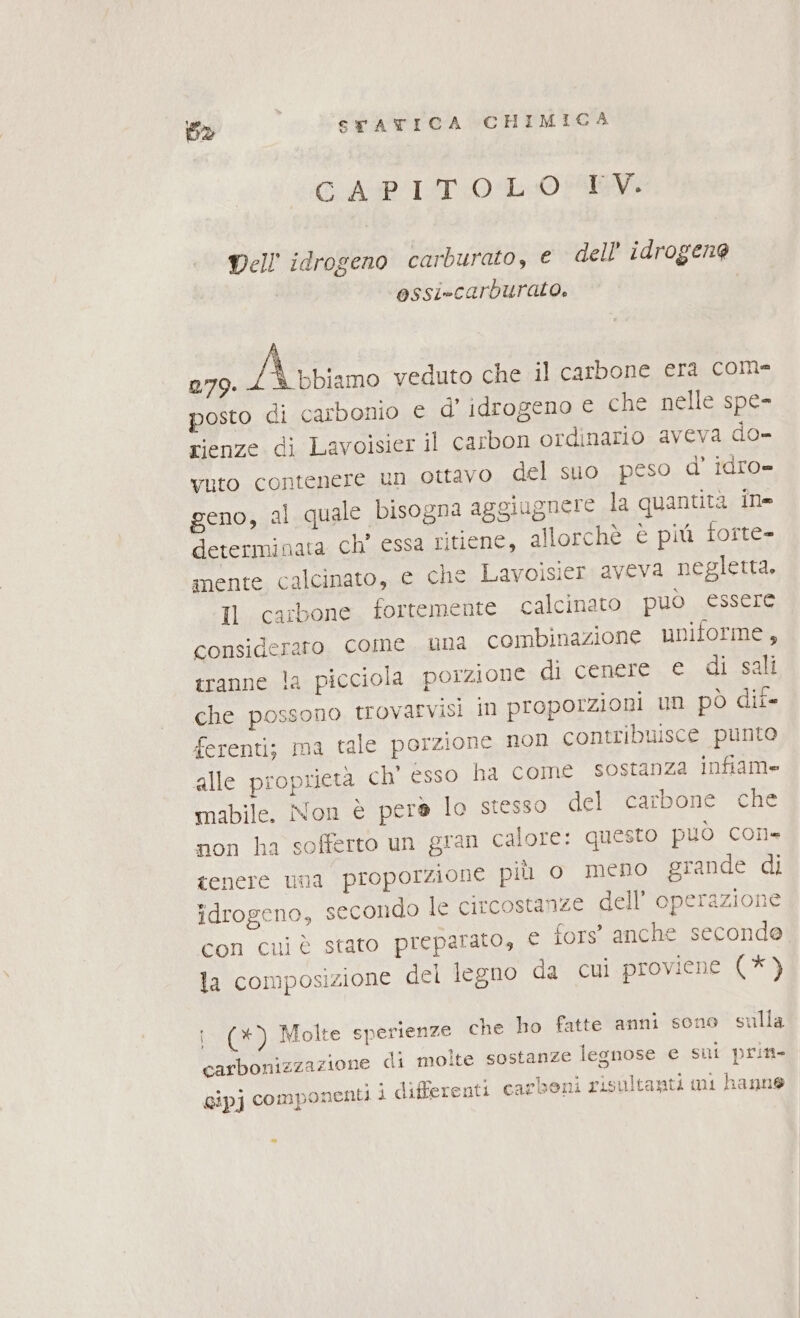 GAPIST 0 L0 EV. Dell idrogeno carburato, e dell idrogeno ossi-carburato. 279. Aiino veduto che il carbone era com- posto di carbonio € d’ idrogeno e che nelle spe- rienze di Lavoisier il carbon ordinario aveva do- vuto contenere un ottavo del suo peso d’ idro= geno, al quale bisogna aggiugnere la quantità in determinata ch' essa ritiene, allorchè è più forte- mente calcinato, e che Lavoisier aveva negletta, Il carbone fortemente calcinato può essere consideraro come una combinazione uniforme, tranne la picciola porzione di cenere e di sali che possono trovarvisi in proporzioni un pò dii- ferenti; ma tale porzione non contribuisce punto alle proprietà ch' esso ha come sostanza infiam= mabile. Non è pera lo stesso del carbone che non ha sofferto un gran calore: questo può corl= tenere una proporzione più o meno grande di idrogeno, secondo le circostanze dell’ operazione con cui è stato preparato, e fors' anche seconde la composizione del legno da cui proviene (* ) i (*) Molte sperienze che ho fatte anni sono sulla carbonizzazione di molte sostanze legnose e sui prin