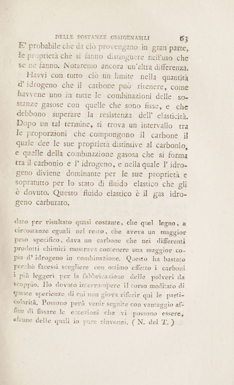 È” probabile che da ciò provengano in gran parte, le proprietà che si fanno distinguere nell'uso che se ne fanno. Notaremo ancora un’altra differenza, FHiavvi con tutto ciò un limite nella quantità d' idrogeno che il carbone può ritenere, come havvene uno in tutte le combinazioni delle so- Stanze gasose con quelle che sono fisse, e che debbono superare la resistenza dell’ elasticità. Dopo un tal termine, si trova un intervallo tra le proporzioni che compongono il carbone il quale dee le sue proprietà distintive al carbonio, e quelle della combinazione gasosa che si forma tra il carbonio e l’ idrogeno, e nella quale 1’ idro- geno diviene dominante per le sue proprietà e sopratutto per lo stato di fluido elastico che gli è dovuto. Questo flnido elastico è il gas idro- geno carburato. dato per risultato quasi costante, che quel legno, a circostanze eguali nel resto, che aveva un maggior peso specifico, dava un carbone che nei differenti prodotti chimici mostrava contenere una maggior co- pia d’ idrogeno in combinazione. Questo ha bastato perchè facessi scegliere con ottimo effetto î carboni 1 più leggeri per la fabbricazione delle polveri da scoppio. Ho dovuto interrompere il corso meditato di Queste sperienze di cui non giova riferir quì le parti- colarità. Possono però venir seguite con vantaggio af- fine di fissare le eccezioni che wi possono essere, sicune delle quali io pure rinvennì. ( N. del L)