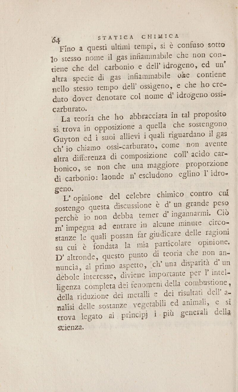 Fino a questi ultimi tempi, si È confuso sotto lo stesso nome il gas infiammabile che non con- tiene che del carbonio e dell’ idrogeno, ed un’ altra specie di gas infiammabile che contiene nello stesso tempo dell’ ossigeno, e che ho cre» duto dover denotare col nome d' idrogeno OSsÌ= carburato. La teoria che ho abbracciata in tal proposito sì trova in opposizione a quella che sostengono Guyton ed i suoi allievi i quali riguardano il gas ch’ io chiamo ossi-carburato, come non avente altra differenza di composizione coll’ acido car- bonico, se non che una maggiore proporzione di carbonio: laonde n° escludono eglino l' idro» geno. L’ opinione del celebre chimico contro cui sostengo questa discussione è d’ un grande peso perchè io non debba temer d’ ingannarmi. Ciò m’' impegna ad entrare in alcune minute circo» stanze le quali possan far giudicare delle ragioni su cui è fondata la mia particolare opinione, D’ altronde, questo punto di teoria che non an- nuncia, al primo aspetto, ch’ una disparità d' un débole interesse, diviene importante per l’ intel. ligenza completa dei fenomeni della combustione, della riduzione dei metalli e dei risultati dell’ a- nalisi delle sostanze vegetabili ed animali, e si trova legato ai principj i. più generali della scienza.