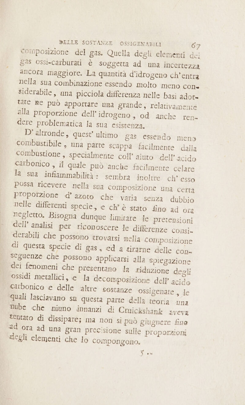 coinposizione del gas. Quella degli elementi dei gs ossi-carburati è soggetta ad una incertezza sNicofa maggiore. La quantità d’idrogeno ch’entra nella sna combinazione essendo molto meno con* siderabile, una picciola differenza nelle basi adot= tate Re può apportare una grande, relativamente alla proporzione dell’ idrogeno, od anche ren- dere problematica la sua esistenza. D'altronde, quest’ ultimo gas essendo mens combustibile, una parte scappa facilmente dalla combustione , specialmente coll’ aiuto dell'acido carbonico , il quale può anche facilmente celare la sua infiammabilità: sembra inoltre. ch’ esso possa ricevere nella sua Composizione una certa proporzione d'azoto che varia senza dubbio nelle differenti specie, e ch è stato fino ad ora negletto, Bisogna dunque limitare le pretensioni dell’ analisi per riconoscere le differenze consi» derabili che possono trovarsi nella composizione di questa specie di gas, ed 2 tirarne delle con- seguenze che possono applicarsi alla spiegazione dei fenomeni che presentano la riduzione degli ossidi metallici, e la decomposizione dell’ acido carbonico € delle ‘altre sostanze ‘ossigenate., de quali lasciavano su questa parte della teoria una Nube che niuno innanzi di Cruickshank aveva tentato di dissipare; ma not si può giugnere fine ad ora ad una &amp;ran precisione sulle proporzioni clegli elementi che lo compongono. o) eco