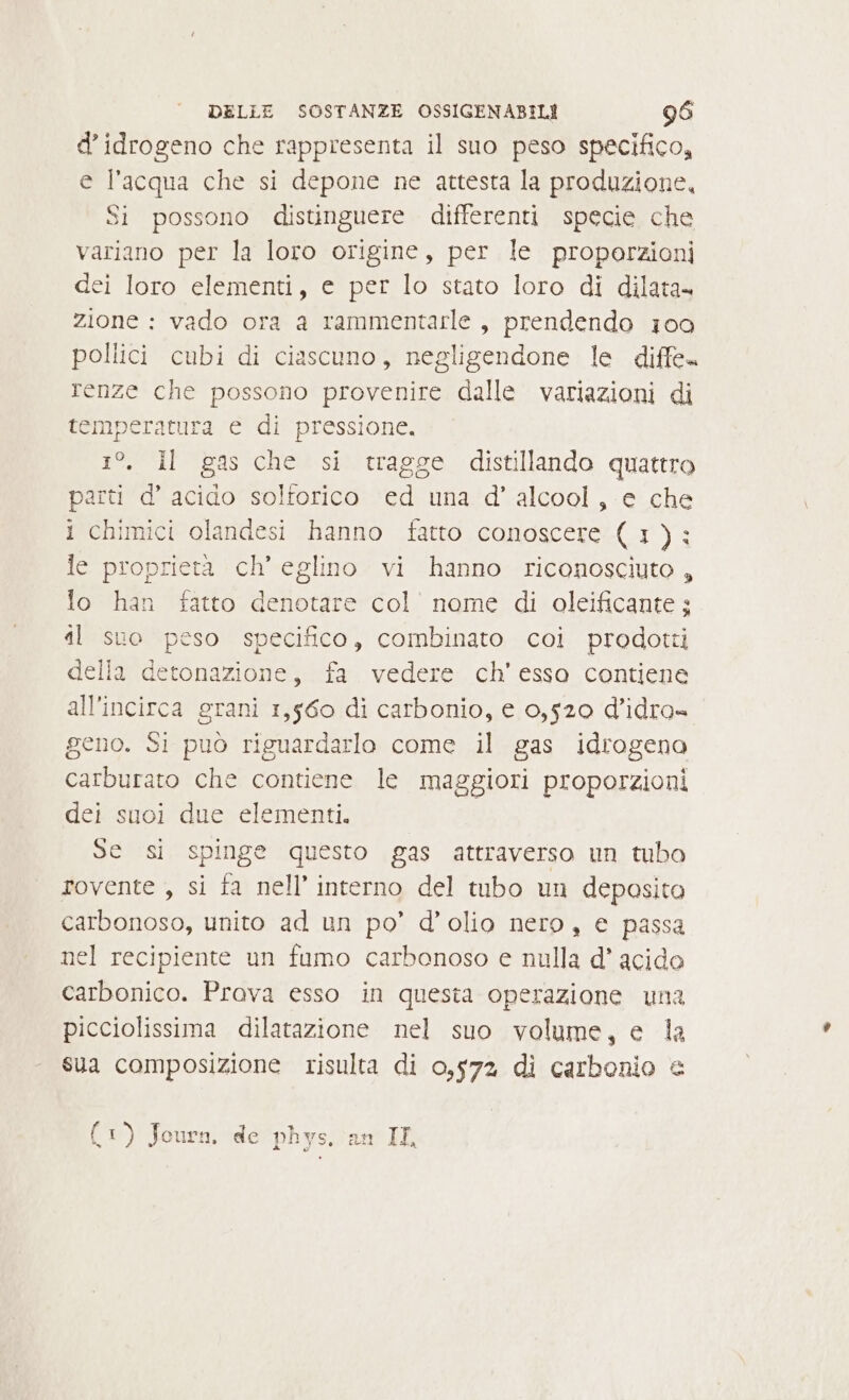 d’ idrogeno che rappresenta il suo peso specifico, e l’acqua che si depone ne attesta la produzione, Si possono distinguere differenti specie che variano per la loro origine, per le proporzioni dei loro elementi, e per lo stato loro di dilata» zione : vado ora a rammentarle , prendendo 100 pollici cubi di ciascuno, negligendone le diffe. renze che possono provenire dalle variazioni di temperatura e di pressione, pag ti 835 che si tragge distillando quattro parti d’ acido solforico ed una d' alcool, e che i chimici olandesi hanno fatto conoscere (1): le proprietà ch’ eglino vi hanno riconosciuto, lo han fatto denotare col nome di oleificante; il suo peso specifico, combinato coi prodotti della detonazione, fa vedere ch'esso contiene all’incirca grani 1,560 di carbonio, e 0,520 d’idra= geno. Si può riguardarlo come il gas idrogeno carburaro che contiene le maggiori proporzioni dei suoi due elementi. Se si spinge questo gas attraverso un tubo rovente , si fa nell’ interno del tubo un deposito carbonoso, unito ad un po’ d’olio nero, e passa nel recipiente un fumo carbonoso e nulla d* acido carbonico. Prava esso in questa operazione una picciolissima dilatazione nel suo volume, e la sua composizione risulta di 0,572 di carbonio &amp; (1) Jour. de phys. an IL