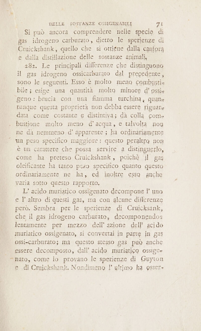 Si può ancora comprendere nelle specie di gas idrogeno carburato, dietro le sperienze di Crui ickshaniel quello che si ottiene dalla cantora e dalla distillazione delle sostanze animali, 282. Le principali differenze che distinguono il gas idrogeno ossicarburato dal pregedente, sono le seguenti. Esso è molto meno combustie bile; esige una quantità molto minore d' pssie geno : brucia con una fiamma turchina, quane tunque questa proprietà non debba essere riguare data come costante e distintiva; dà colla com» bustione molto meno d'acqua, e talvolta non ne da nemmeno. d' AR ; ha ordinariamente un peso specifico maggiore: questo peraltro non è un carattere che possa servire a distinguerlo, come ha preteso Cruickshank, poiché ‘il gas leificante ha tanro peso specifico quanto questo ordinariamente ne ha, ed ‘inoltre esso anche varia sotto questo rapporta, L’ acido muriatico ossigenato decompone |’ una e l’altro di questi gas, ma con glcune differenze però. Sembra per le sperienze di Cruicksank, che il gas idrogeno carburato, decomponendos lentamente per mezzo dell’ azione dell acido imuriatico ossigenato, si convertal in parte in gas ossi-carburato; ima questo stesso gas può anche essere decomposto, dall’ acido muriatico OSsige “nato, come lo provano le sperienze di e e di Crpickshank. Nondimeno 1° ultimo ha essere