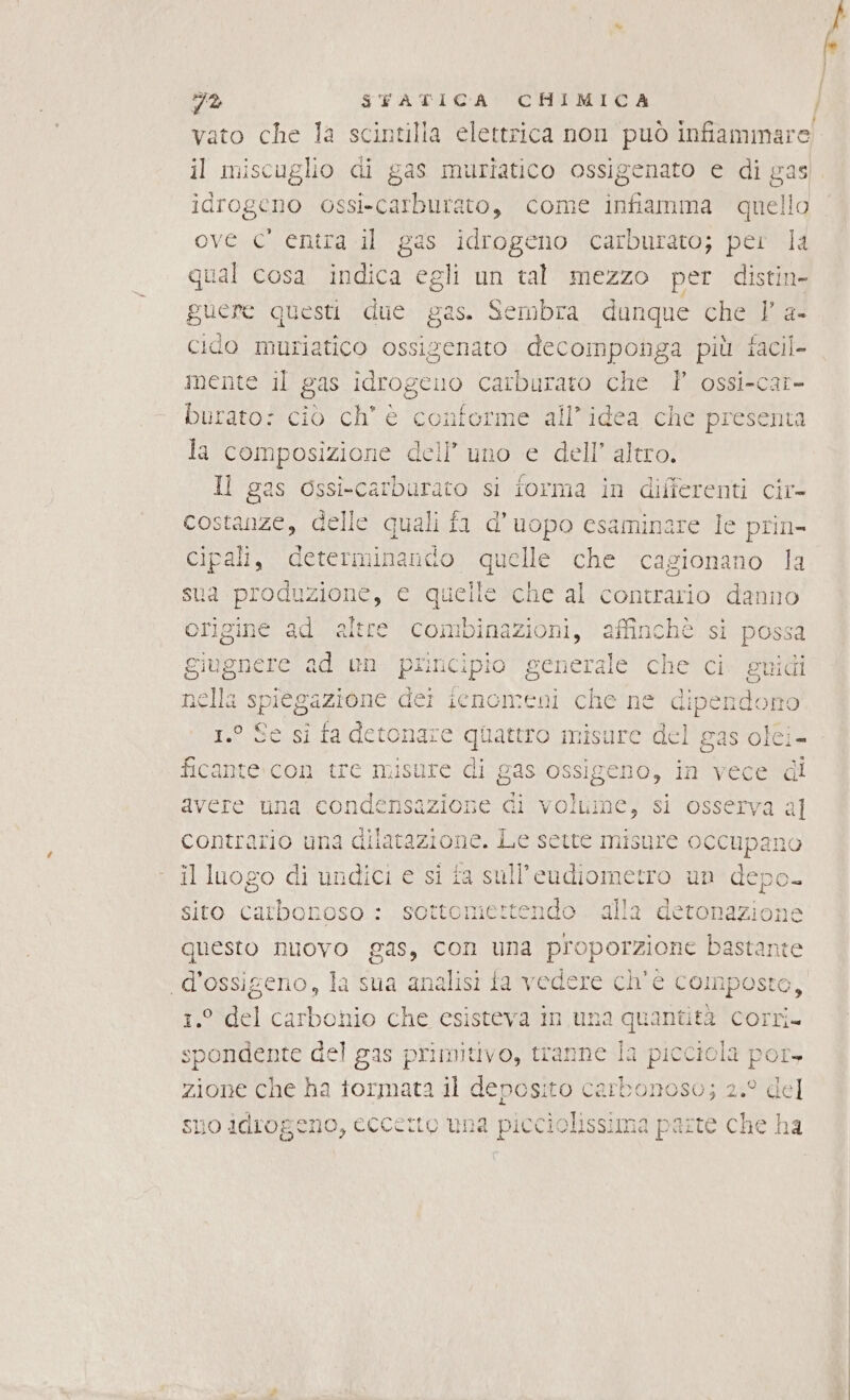 vato che la scintilla elettrica non può infiammare! il miscuglio di gas muriatico ossigenato e di gas 10FOgGHo ossi-carburato, come infiamma quello ove c' entra il gas idrogeno carburato; per la qual cosa indica egli un tal mezzo per distin- guere questi due gas. Sembra dunque che Y a- cido muriatico ossizenato decomponga più facil- mente il gas idrogcuo carburato che Î ossi-car- burato: ciò ch’ è contorme all'idea che presenta la composizione dell’ uno e dell’ altro. Il gas ossi-carburato si forma in differenti cir- costanze, delle quali fa d’uopo esaminare Ie prin- cipali, determinando A che cagionano la sua produzione, e quelle che al contrario danno 3% STATICA CHIMICA / origine ad altre combinazioni, affinchè si possa giugnere ad un principio generale che ci guidi nella spiegazione dei ienomeni che ne dipendono 1.° Se si fa detonare quattro misure del gas olci- ficante con tre misure di gas os sigeno, in vece di avere una condensazione di volume, si osserva al contrario una dilatazione. Le sette misure occupanc il luogo di undici e si fa sull'’eudiometro un depo- sito SE sottomertendo alla detonazione questo nuovo gas, con una proporzione bastante ‘d'ossigeno, la sua analisi fa vedere ch'e c composto, 1.° del carbonio che esisteva in una quantità corri. spondente del gas primitivo, tranne la picciola por, zione che ha tormata il deposito carbonoso; 2.° del suo idrogeno, ecccito una picciolissima parte che ha