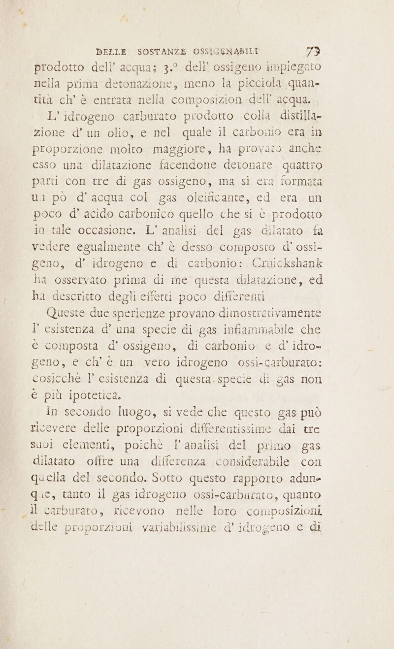 prodotto dell’ acqua; 3.° dell’ ossigeno Mieiegno nella prima Ie meno la picciola quan» tita ch’ è entrata nella composizion dell’ acqua. L’ idrogeno carburato prodotto colla distilla- zione d’ un olio, e nel quale il carbonio era in proporzione molto maggiore, ha provato anche esso una dilatazione facendone detonare quattro parti con tre di gas ossigeno, ma si era formata ui pò d'acqua col gas oleificante, ed era on poco d’ acido carbonico quello che si è prodotto in tale occasione. L’ analisi. del gas dilatato fa vedere egualmente ch’ è desso SGIARPRIO d' ossi- geno, d' idrogeno e di carbonio: Cruickshank ha osservato prima di me questa dilatazione, ed ha descritto degli effetti poco differenti Queste due sperienze provano dimostretivamente l' esistenza d’ una specie di gas infiammabile che e composta d'ossigeno, di nà ed idro= geno, e ch'è un vero idrogeno ossi-carburato: cosicchè P' esistenza di questa. specie di gas non è più ipotetica. in secondo luogo, si vede che questo gas può ricevere delle proporzioni differentissime dai tre suoi elementi, poichè l’analisi del primo gas dilatato offre una differenza considerabile con quella del secondo. Sotto questo rapporto adun» que, tanto il gas idrogeno ossi-carburato, quanto Il carburato, ricevono nelle loro composizioni delle proporzioni variabilissime d' idrogeno e di