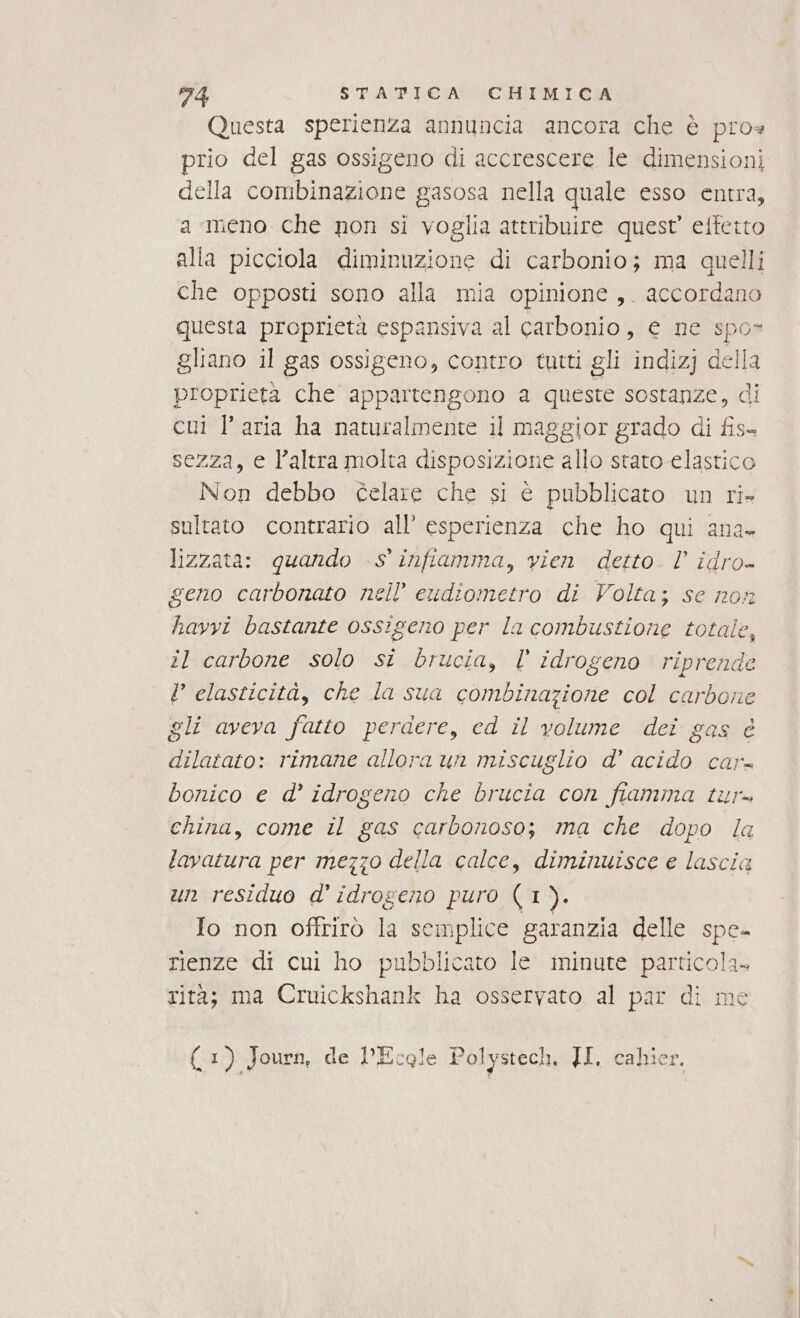 Questa sperienza annuncia ancora che è pro« prio del gas ossigeno di accrescere le dimensioni della combinazione gasosa nella quale esso entra, a meno che non si voglia attribuire quest’ effetto che opposti sono alla mia opinione ,. accordano questa proprietà espansiva al carbonio, e ne spo- gliano il gas ossigeno, contro tutti gli indizj della proprietà che appartengono 2 queste sostanze, di cui l’aria ha naturalmente il maggior grado di fis- sezza, e l’altra molta disposizione allo staro elastico Non debbo celare che si è pubblicato un ri sultato contrario all’ esperienza che ho qui ana. lizzata: quando S' infiamma, vien detto. l’ corr geno carbonato nell’ eudiometro di Volta; se no havvi bastante ossigeno per la io A il carbone solo si brucia, l’ idrogeno riprende V elasticità, che la sua combinazione col carbone gli aveva fatto perdere, ed il volume dei gas è dilatato: rimane allora un miscuglio d’ acido car- bonico e d’ idrogeno che brucia con fiamma tur= china, come il gas carbonoso; ma che dopo la tavatura per mezzo della calce, diminuisce e lascia un residuo d' idrogeno puro (1). Io non offrirò la semplice garanzia delle spe- rienze di cui ho pubblicato Ie minute particola- rità; ma Cruickshank ha osservato al par di me (1). Journ, de l’Ecgle Polystech, JI. cahie: è |