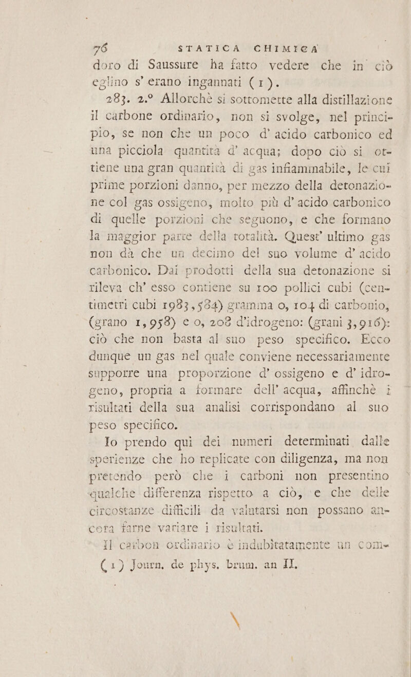 doro di Saussure ha fatto vedere che in ciò eglino s' erano ingannati (1). 283. 2.° Allorchè si sottomette alla distillazione il carbone ordinario, non si svolge, nel princi» pio, se non che un poco d' acido carbonico ed una picciola quantità d' e dopo ciò si ot= tiene una gran quantità di gas infame, le cui prime porzioni danno, per mezzo della detonazio- ne col gas ossigeno, molto più d’ acido carbonico di quelle porzioni che seguono, e che formano la maggior parce della rotalità. Quest ultimo gas non da che un decimo del suo volume d’ acido carbonico. Dai prodotti della sua detonazione si rileva ch’ esso contiene su 1oo pollici cubi (cen- umetri cubi 1983,534) gramma o, 104 di carbonio, (grano 1,958) c o, 208 d’idrogeno: (grani 3,916): ciò che non basta al suo peso specifico. Ecco dunque un gas nel quale conviene necessariamente supporre una proporzione d’ ossigeno e d’ idro- geno, propria a formare dell’ acqua, affinchè i risultati della sua analisi corrispondano al. suo peso specitico. Io prendo qui dei numeri determinati. dalle sperienze che ho replicate con diligenza, ma non pretendo però che i carboni non presentino gualche differenza rispetto a ciò, e che delle circostanze difficili da valutarsi non possano an» farne variare i risultati. aibon ordinario è indubitatamente un com cora A il c ( 1) Journ, de phys, brum. an II.