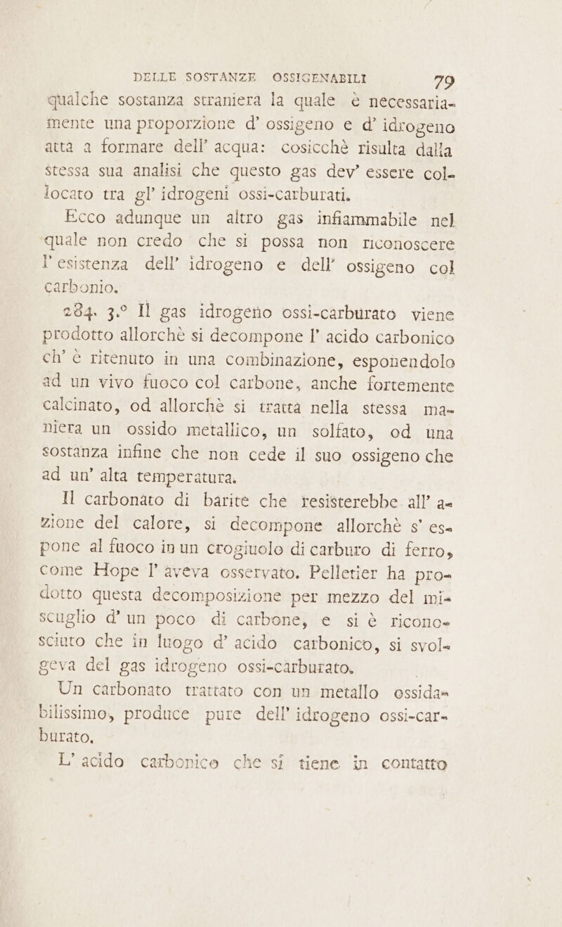 qualche sostanza straniera la quale è necessaria- mente una proporzione d’ ossigeno e d’ idrogeno atta a formare dell’ acqua: cosicchè risulta dalla stessa sua analisi che questo gas dev” essere col- locato tra gl’ idrogeni ossi-carburati. Ecco adunque un altro gas infiammabile nel quale non credo che si possa non riconoscere l’esistenza dell’ idrogeno e dell’ ossigeno col carbonio. 284. 3.° Il gas idrogeno ossi-carburato viene prodotto allorchè si decompone I’ acido carbonico ch’ è ritenuto in una combinazione, esponendolo ad un vivo fuoco col carbone, anche fortemente calcinato, od allorchè si tratta nella stessa ma- niera un ossido metallico, un solfato, od una sostanza infine che non cede il suo ossigeno che ad un’ alta temperatura. Il carbonato di barite che resisterebbe all’ a- zione del calore, si decompone allorchè s° es pone al fuoco in un crogiuolo di carburo di ferro, come Hope l’ aveva osservato. Pelletier ha pro- dotto questa decomposizione per mezzo del mi- scuglio d’ un poco di carbone, e si è ricono» sciuto che in luogo d’ acido carbonico, si svol. geva del gas idrogeno ossi-carburato. Un carbonato trattato con un metallo ossida» bilissimo, produce pure dell'idrogeno ossi-car= burato, L'acido carbonice che si tiene in contatto