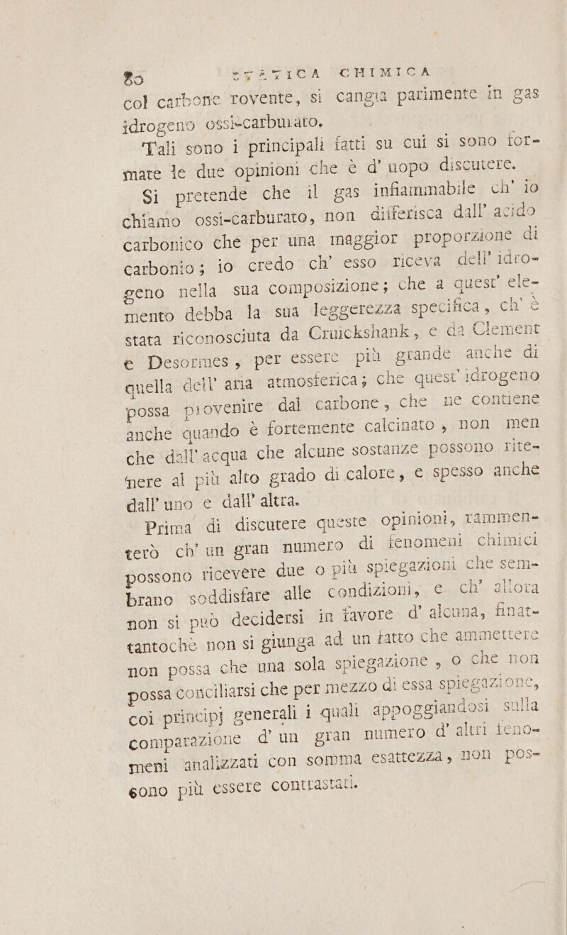 col carbone rovente, si cangia parimente in gas idrogeno ossi-carburato, ali sono i principali fatti su cui si sono for= mare le due opinioni che è d’ uopo discutere. Si pretende che il gas infiammabile ch' 10 chiamo ossi-Carburato, non differisca dall’ acido carbonico che per una maggior proporzione di carbonio; io credo ch’ esso riceva dell’ idro- geno nella sua composizione ; che a quest’ ele- mento debba la sua leggerezza specifica, ch' è stata riconosciuta da Cruickshank, e da Clemei e Desormes, per essere più grande anche di quella dell’ ama atmosferica; che questi idrogeno possa provenire dal carbone, che ne contiene anche quando è fortemente calcinato , non men che ‘dall'acqua che alcune sostanze possono rite- nere al più alto grado di calore, e spesso anche terò ch u possono ricevere due o più spiegazioni che 'sem- brano soddisfare alle condizioni, e. ch’ aliora non si peò decidersi in favore d’ alcuna, finat- tantochè non si giunga ad un fatto che ammettere non possa che una sola spiegazione , o che non possa conciliarsi che per mezzo di essa spiegazione, coi princip] generali i quali appoggiandosi sulla comiparazione.. d' un ‘gran HUMe:to d'altri teno- meni ‘analizzati con somma esattezza &gt; DOH pos- gono più essere contrastati.