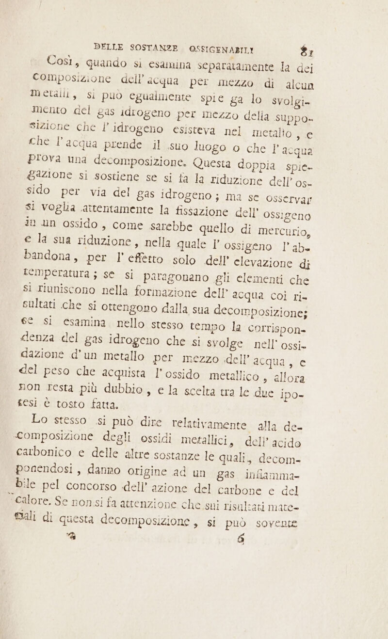 Così, quando sì esamina separatamente la dei Composizione dell’acqua per mezzo di alcun Metalli, si puo egualmente spie ga lo svolgi. mento del gas idrogeno per mezzo delia suppo» sizione che | idrogeno esisteva nel metallo Wo che l'acqua prende il suo luogo o che Y acqua plova una decomposizione. Questa doppia spie gazione si sostiene se si fa la riduzione dell’ os- sido per via del gas idrogeno; ma se osservar si voglia attentamente la fissazione dell ossigeno in un ossido, come sarebbe quello di mercurio, e la sua riduzione, nella quale l’ ossigeno l’ab« bandona, per l' effetto solo dell’ elevazione di CINperatura ; se si paragonano gli elementi che si riuniscono nella formazione dell’ acqua coi ri- sultati che si ottengono dalla sua decomposizione; ge sì esamina nello stesso tempo la corrispon- denza del gas idrogeno che si svolge nell’ ossi» dazione d’un metallo per mezzo dell’acqua, e del peso che acquista l'ossido metallico s allora non resta più dubbio, e la scelta tra le due ipo» tesi è tosto fatta. Lo stesso si può dire relativamente alla de- «composizione degli ossidi metallici, dell’ acido carbonico e delle altre sostanze le quali, decom- ponendosi, danno origine ad un gas. iniamma- bile pel concorso dell’ azione del carbone cidel Calore. Se nonsi fa attenzione che sui risultati mate- mali di questa decomposizione, si può sovente ie È)