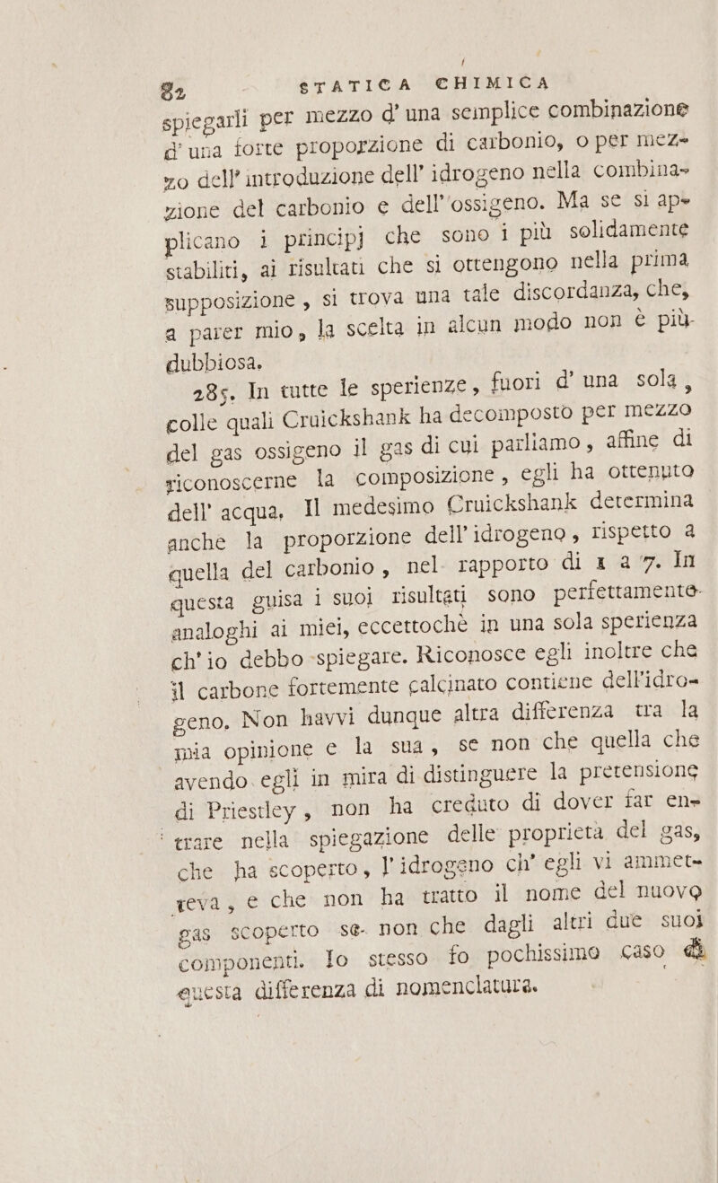 f 92 STATICA €HIMICA spiegarli per mezzo d’ una semplice combinazione d'una forte proporzione di carbonio, o per mez= vo dell’ introduzione dell’ idrogeno nella combina» zione del carbonio e dell'ossigeno. Ma se si ap» plicano i princip) che sono i più solidamente stabiliti, aì risultati che sl ottengono nella prima supposizione , si trova una tale discordanza, chei a parer mio, la scelta in alcun modo non è più dubbiosa, 285, In tutte le sperienze, fuori d’ una sola, colle quali Cruickshank ha decomposto per Mezzo del gas ossigeno il gas di cui parliamo, affine di riconoscerne la cOMposizione , egli ha ottenuto dell’ acqua, Il medesimo Cruickshank determina anche la proporzione dell'idrogeno , rispetto a quella del carbonio, nel. rapporto di 1 a 7. In questa guisa i suol risultati sono perfettamente analoghi ai mici, eccettochè in una sola sperienza ch'io debbo spiegare. Riconosce egli inoltre che it carbone fortemente galcinato contiene dellidro= geno, Non havvi dunque altra differenza tra la mia opinione € la sua, se non che quella che avendo egli in mira di distinguere la pretensione di Priestley, non ha creduto di dover far en» ‘ trare nella spiegazione delle proprietà del gas, che ha scoperto, l' idrogeno ch' egli vi ammet= eva, e che non ha tratto il nome del nuovo gas SCOperto se. NOn che dagli altri due suoi componenti. Io stesso fo pochissimo caso di auesta differenza di nomenclatura. Fo