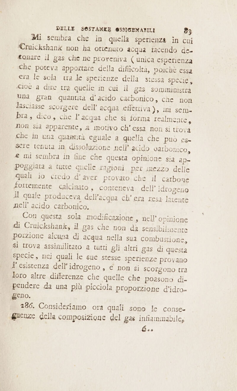 Mi sembra che in quella sperienza in cui ruickshank non ha ottenuto acqua iacendo de tonare il gas che ne proveniva ( unica esperienza che poteva apportare della difficoltà, poichè essa era le sola tra le sperienze della stessa Specie, «ioè a dire tra quelle in cui il gas somministra Una gran quantita d’acido carbonico, che non lasciasse scorgere dell’ acqua etfettiva), ini sem» bra, dico, che 1’ acqua che si forma realmente, non sia apparente, a motivo ch’essa non sì trova che in una quamtà eguale a quella che può es- sere tenuta in dissoluzione nell’ acido carbonico, € mi sembra in fine che questa opinione sia ap poggiata a tutte quelle ragioni per mezzo delle quali io credo d'aver provato che ‘il carbone fortemente calcinato, conteneva dell’ idrogeno Al quale produceva dell’acqua ch’ era resa latente nell acido carbonico. Con questa sola modificazione s nell'opinione di Cruickshank, il gas che non da sensibilmente porzione alcuna di acqua nella sua combustione, si trova assimilitato a tutti gli altri gas di questa specie, nei quali le sue stesse sperienze provano 4 esistenza dell'idrogeno, e non gi scorgono tra loro altre differenze che quelle che poasono di- pendere da una più picciola proporzione d’idro» geno. 286. Consideriamo ora quali sono le conse- fauenze della composizione del gas infiammabile; Los