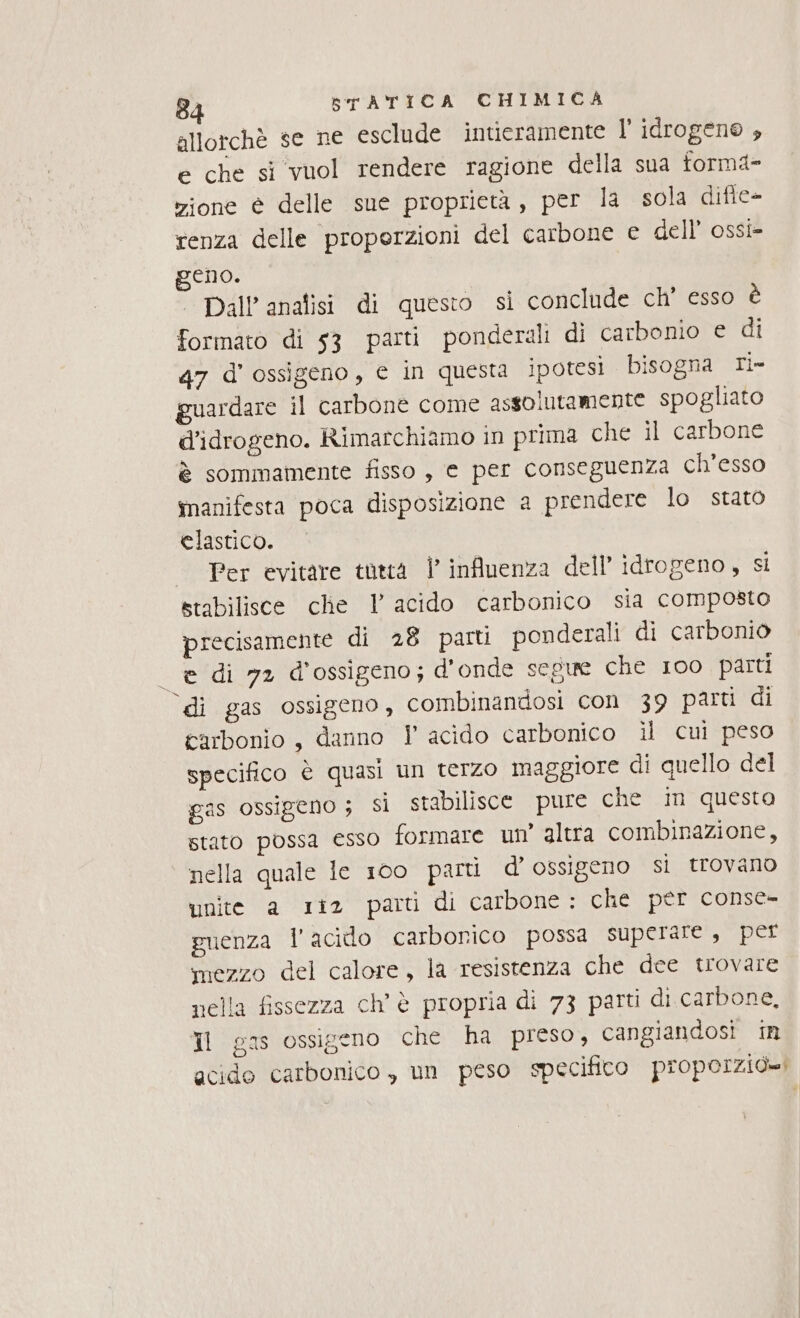 allorchè se ne esclude intieramente l'idrogeno , e che si vuol rendere ragione della sua torm4- zione è delle sue proprietà, per la sola difie- renza delle properzioni del carbone e dell’ ossi- geno. | Dall’anafisi di questo si conclude ch' esso è formato di 53 parti ponderali di carbonio e di 47 d'ossigeno, e in questa ipotesi bisogna Ti» guardare il carbone come assolutamente spogliato d’idrogeno. Rimarchiamo in prima che il carbone è sommamente fisso , e per conseguenza ch’esso manifesta poca disposizione a prendere lo stato elastico. Per evitare tottà | influenza dell’ idrogeno, si stabilisce che 1 acido carbonico sia composto precisamente di 28 parti ponderali di carbonio è di 72 d'ossigeno; d'onde segue che 100 parti ‘di gas ossigeno, combinandosi con 39 parti di carbonio , danno Y acido carbonico il cui peso specifico è quasi un terzo maggiore di quello del gas ossigeno ; si stabilisce pure che in questa stato possa esso formare un’ altra combinazione, nella quale le 100 parti d’ ossigeno sì trovano unite a 1iz parti di carbone: che per conse- guenza l'acido carborico possa superare , per mezzo del calore, la resistenza che dee trovare nella fissezza ch'è propria di 73 parti di carbone, Il gas ossigeno che ha preso, cangiandosi in acido carbonico , un peso specifico propoIzio=i