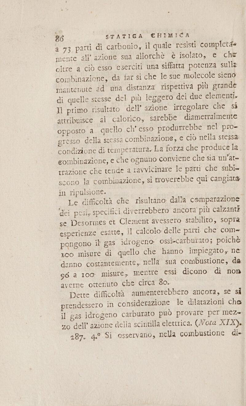 a 73 parti di carbonio, il quale resisti completàs mente all’ azione sua allorchè è isolato, e che citre a ciò esso eserciti una siffatta potenza sulla combinazione, da far si che Ie sue molecole sieno mnantenute dd una distanza rispettiva più grande di quelle stesse del più leggero dei due elementi. Il primo risultato dell’ azione irregolare che si attribuisce al calorico, sarebbe diametralmente opposto a. quello ch° esso produrrebbe nel pro- gresso della stessa combinazione, e ciò nella stessa: condizione di temperatura. La forza che produce la. gombinazione, e che ognuno conviene che sia un’at= trazione che tende a ravvicinare le parti che subi» scono la combinazione, si troverebbe qui cangiata in ripulsione. Le difficoltà che risultano dalla comparazione dei pesi, specifici diverrebbero ancora più calzanti se Desormes et Clement avessero stabilito, sopra esperienze esatte, il calcolo: delle parti che com» pongono il gas idrogeno ossi=carburato; poichè 00 misure di quello che hanno impiegato, ne: danno costantemente ,. nella sua combustione, da 96 a 100° misure, mentre essi dicono di non ‘averne ottenuto che circa do. ; Dette difficoleàà aumenterebbero ancora, se si prendessero in considerazione le dilatazioni che il gas idrogeno carburato può provare per mez= zo dell’azione della scintilla elettrica. (WNoza XIX). 287. 4.0 Si osservano, nella combustione di»