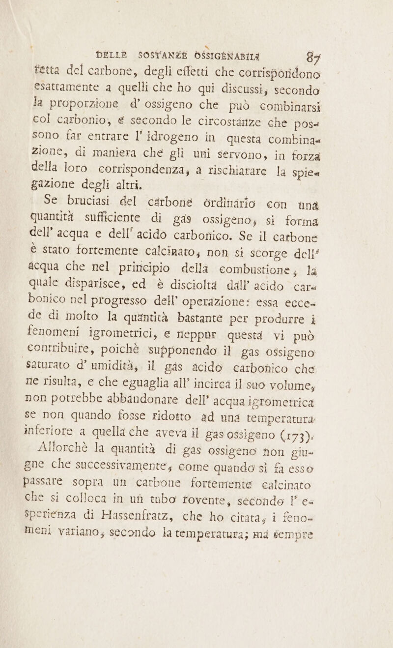 tetta del carbone, degli effetti che corrisporidono esattamente a quelli che ho qui discussi; secondo la proporzione d’ ossigeno che può combinarsi col carbonio, e secondo le circostarize che poss sono far entrare l'idrogeno in questà combina zione, di maniera che gli uni servono, in forza della loro corrispondenza; a rischiarare la spie gazione degli altri. Se bruciasi del carbone érdittario con una quantità sufficiente di gas ossigeno; si forma dell’acqua e dell’ acido carbonico. Se il carbone è stato fortemente calcinato; non si scorge dell’ acqua che nel principio della combustione; la quale disparisce, ed è discioltà dall’ acido care bonico nel progresso dell’ operazione: essa ecce» de di molto la quzntità bastante per produrre i fenomeni igrometrici, e neppur questi vi può contribuire, poichè supponendo il gas ossigeno saturato d’ umidità, il gas acido carbonico che ne risulta, e che eguaglia all’ incirca il suo volume, non potrebbe abbandonare dell’ acqua igrometrica se non quando fosse ridotto ad nna temperatura interiore a quella che aveva il gas ossigeno (173). Alforchè la quantità di gas ossigeno Non giu- gne che successivamente; come quando si fa esso passare sopra un carbone fortemente calcinato che si colloca in uf tubo fovente, secondo l’ es Sperienza di Hassenfratz, che ho citata, i feno- Meni variano; secondo la temperatura; md sempre