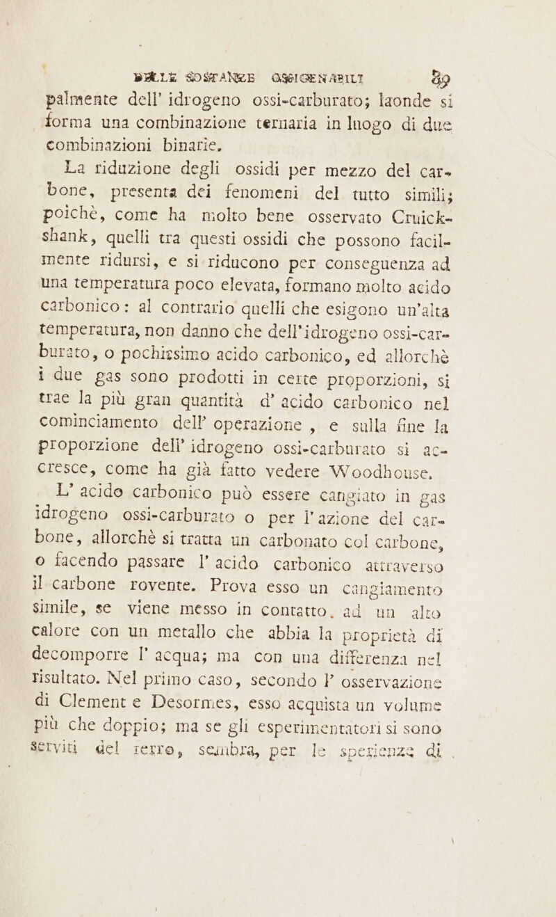 palmente dell’ idrogeno ossi-carburato; laonde si forma una combinazione ternaria in Inogo di due combinazioni binarie. La riduzione degli ossidi per mezzo del car» bone, presenta dei fenomeni del tutto simili; poichè, come ha molto bene osservato Cruick- shank, quelli tra questi ossidi che possono facil- mente ridursi, e si riducono per conseguenza ad una temperatura poco elevata, formano molto acido carbonico : al contrario quelli che esigono un'alta temperatura, non danno che dell'idrogeno ossi-car= burato, o pochissimo acido carbonico, ed allorchè i due gas sono prodotti in certe proporzioni, si trae la più gran quantità d’ acido carbonico nel cominciamento dell’ operazione , e sulla fine la proporzione deli’ idrogeno ossi-carburato si ac- cresce, come ha già fatto vedere Woodhouse, L'acido carbonico può essere cangiato in gas idrogeno ossi-carburato o per l’azione del care bone, allorchè si tratta un carbonato col carbone, o facendo passare l’ acido carbonico attraverso il carbone rovente. Prova esso un cangiamento simile, se viene messo in contatto. ad un alto calore con un metallo che abbia la proprietà di decomporre l’ acqua; ma con una differenza nel risultato. Nel primo caso, secondo P osservazione di Clement e Desormes, esso acquista un volume più che doppio; ma se gli esperimentatori si sono Serviti del ierro, seimbra, per le spesienzs di.