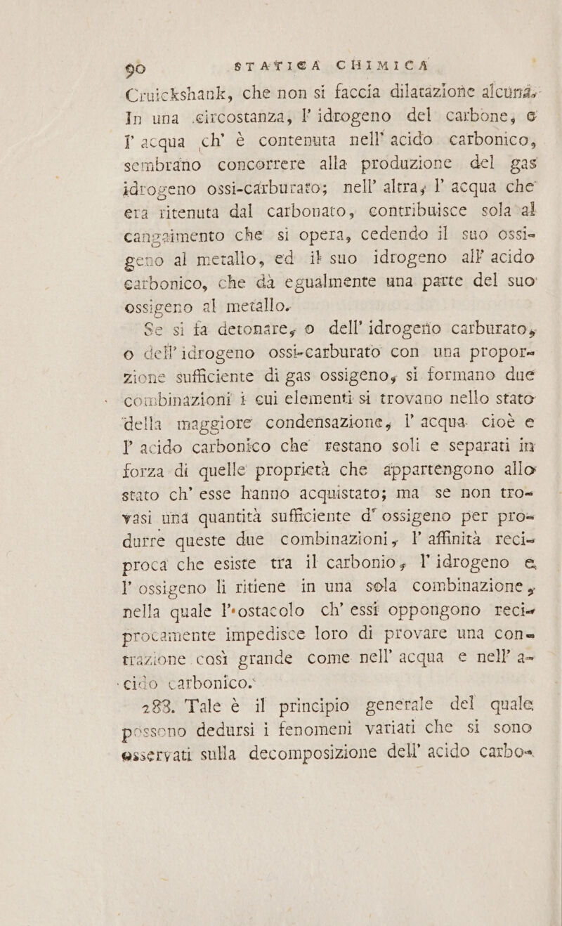 Cruickshank, che non si faccia dilatazione alcu; In una .eircostanza, l’ idrogeno del carbone; 6 I acqua ch’ è contenuta nell’ acido carbonico, sembrano concorrere alla produzione del gas idrogeno ossi-carburato; nell’ altray Y acqua che era ritenuta dal carbonato, eontribuisce sola val cangaimento che si opera, cedendo il suo ossi= geno al metallo, ed it suo idrogeno all acido carbonico, che da egualmente una parte del suo ossigeno al metallo. Se si fa detonarey 0 dell’idrogerio carburatoy o dell'idrogeno ossi-carburato con una propor= zione sufficiente di gas ossigenoy si formano due combinazioni + cui elementi si trovano nello stato ‘della maggiore condensazione, l’ acqua cioè e P acido carbonico che restano soli e separati in forza di quelle proprietà che appartengono allo stato ch’ esse hanno acquistato; ma se non tro= vasi una quantità sufficiente d' ossigeno per pro= durre queste due combinazioni, ? affinità reci» proca che esiste tra il carbonio; l'idrogeno e, l'ossigeno li ritiene in una sola combinazione , nella quale Irostacolo ch’ essi oppongono reci» procamente impedisce loro di provare una con= trazione così grande come nell’ acqua e nell’ a- ‘cido carbonico. 288. Tale è il principio generale del quale possono dedursi i fenomeni variati che si sono esservati sulla decomposizione dell’ acido carbo=