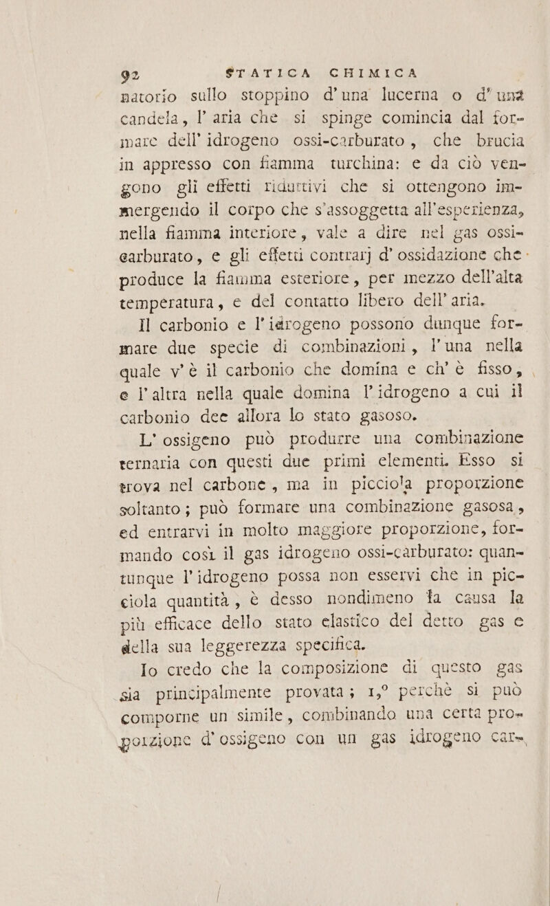 natorio sullo stoppino d'una lucerna o d'una candela, l’ aria che si spinge comincia dal for- imare dell’ idrogeno ossi-carburato, che brucia in appresso con fiamma turchina: e da ciò ven- gono gli effetti ridurtivi che si ottengono im- | mergendo il corpo che s'assoggetta all'esperienza, nella fiamma interiore, vale a dire nel gas ossi» earburato, e gli effettui contrar] d’ ossidazione che. produce la fiamma esteriore, per mezzo dell'alta temperatura, e del contatto libero dell’aria. Il carbonio e l'idrogeno possono dunque for- mare due specie di combinazioni, l’una nella quale v'è il carbonio che domina e ch'è fisso, , e l'altra nella quale domina l'idrogeno a cui il carbonio dee allora lo stato gasoso. L' ossigeno può produrre una combinazione ternaria con questi due primi clementi. Esso si trova nel carbone, ma in picciola proporzione soltanto ; può formare una combinazione gasosa , ed entrarvi in molto maggiore proporzione, for mando così il gas idrogeno ossi-carburato: quan» tunque l'idrogeno possa non esservi che in pic- ciola quantità, è desso nondimeno fa causa la più efficace dello stato elastico del detto gas e della sua leggerezza specifica. Io credo che la composizione di questo gas sia principalmente provata; 1,° perchè Si PUÒ comporne un simile, combinando una certa pro» porzione d'ossigeno con un gas idrogeno car,