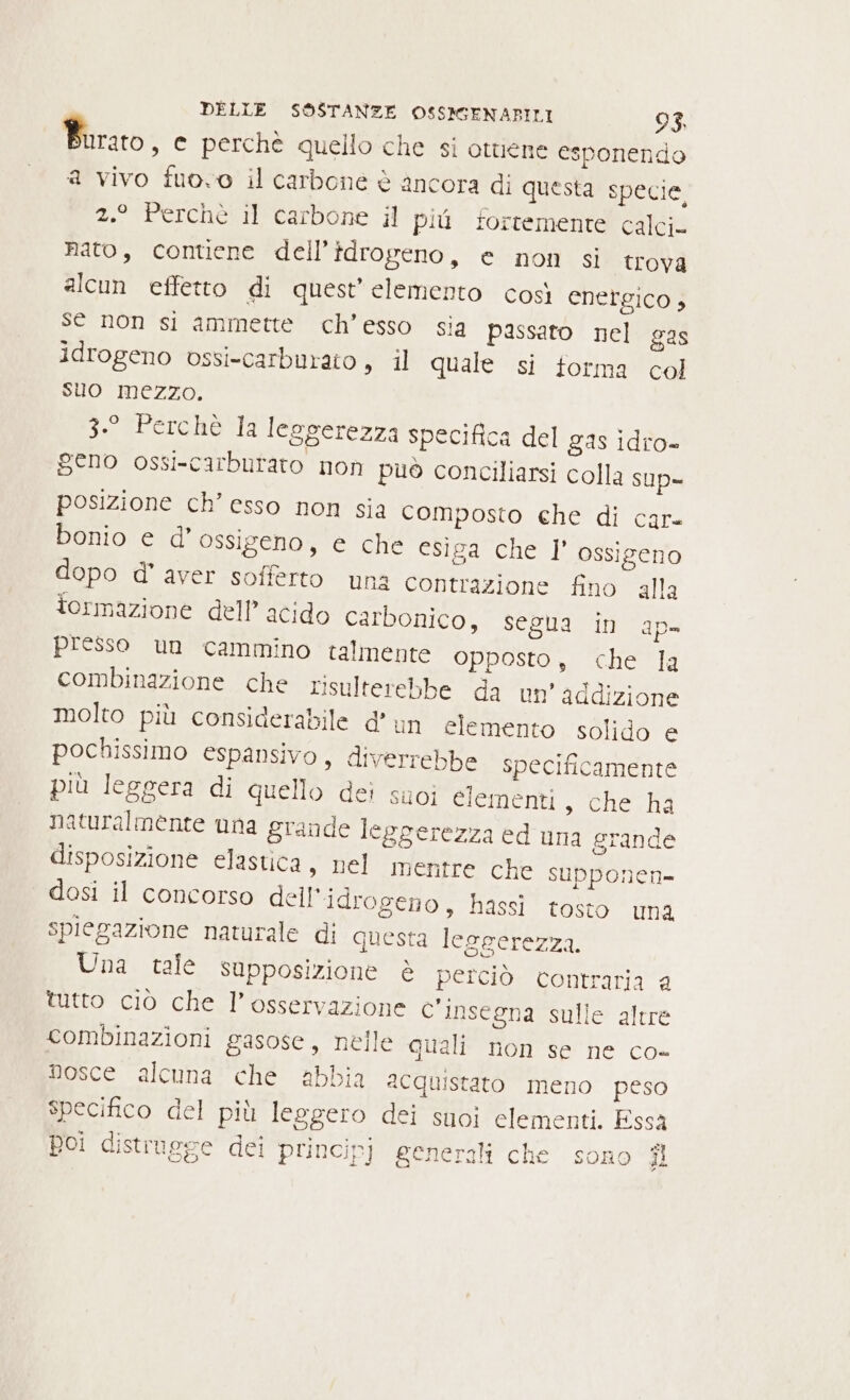 Burato , © perchè quello che si ottiene esponendo a vivo fuovo il carbone è ancora di questa specie, 2.° Perchè il carbone il più fortemente calci. nato, contiene dell’idrogeno, e non si trova alcun effetto di quest’ elemento così energico 3 se non si ammette ch’esso sia passato nel gas idrogeno vssi-carburato, il quale si torma col suo mezzo. 3.° Perchè la leggerezza specifica del gas idro- geno ossi-carbutato non può conciliarsi colla sup- posizione ch’ esso non sia Composto che di car. bonio e d'ossigeno, e che esiga che l' ossigeno dopo d° aver sofferto una contrazione fino alla tormazione dell’ acido carbonico, segua in ap- presso un cammino talmente opposto, che la combinazione che risulterebbe da un’ addizione molto più considerabile d'un elemento solido e pochissimo espansivo, diverrebbe specificamente più leggera di quello dei suoi elementi, che ha naturalmente una grande leggerezza ed una grande disposizione elastica, nel mentre che supponen- dosi il concorso dell'idrogeno, hassi tosto una spiegazione naturale di questa leggerezza. Una tale supposizione è perciò contraria a tutto ciò che l’ osservazione c'insegna sulle altre combinazioni gasose, nelle quali non se ne co- nosce alcuna che abbia acquistato meno peso specifico del più leggero dei suoi elementi. Essa Boi distrugge dei principj generali che sono ni