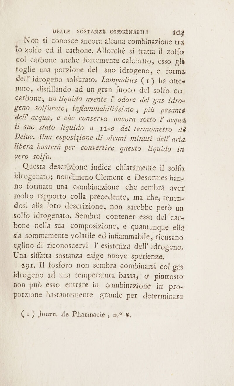 Non si conosce ancora alcuna combinazione tra lo zolfo ed il carbone. Allorchè si tratta il zolfo col carbone anche fortemente calcindto, esso eli toglie una porzione del suo idrogeno, e forma dell’ idrogeno solfurato, Lampadius (1) ha otte« nuto, distillando ad un gran fuoco del solfo co carbone, wr liquido avente l odore del gas idros geno solfurato, infiammabilissimo ; più pesante dell’ acqua, e che conserva ancora sotto | acqud il suo stato liquido a :12-0 del termometro dè Deluc. Una esposizione di alcuni minuti dell aria libera basterà per convertire questo liquido ir vero solfo. Questa descrizione indica chiarimenite il solfa idrogenato; nondimeno Clement e Desormes hans fio formato una combinazione che sembra aver molto rapporto colla precedente; ma che, tenena dosi alla loro descrizione, non sarebbe però un solfo idrogenato. Sembra contener essa del car bone nella sua composizione, e quantunque ella sia sommamente volatile ed infiammabile, ricusano eglino di riconoscervi l’ esistenza dell’ idrogeno. Una siffatta sostanza esige nuove sperienze. 291. Il fostoro non sembra combinarsi col gas idrogeno ad una temperatura bassa; o piuttosto Non può esso entrare in combinazione in pros porzione bastantemente grande per determinare