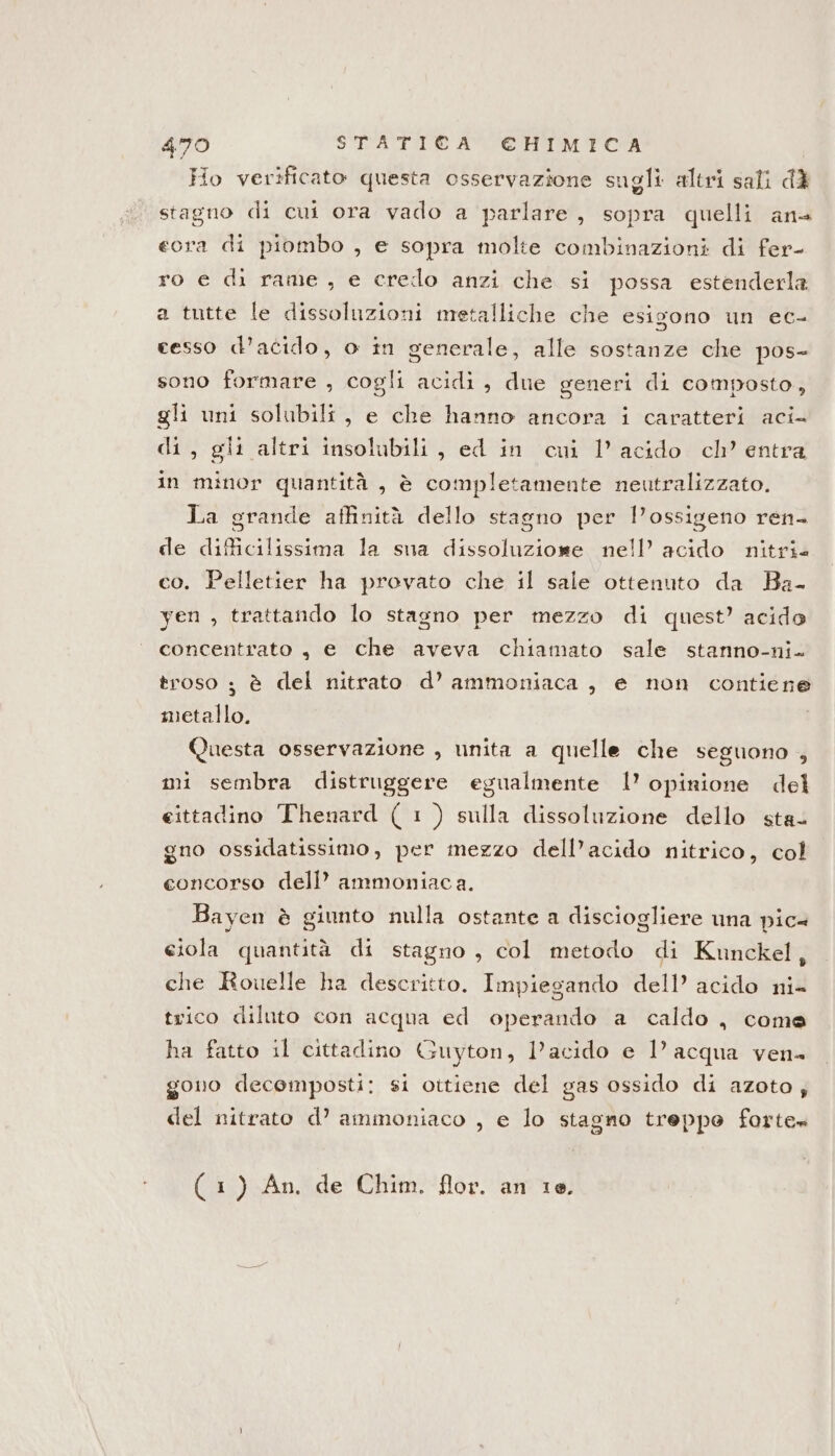 Ho verificato questa osservazione sugli altri sali d3 stagno di cui ora vado a parlare, sopra quelli ana eora di piombo , e sopra molte combinazioni di fer- ro e di rame, e credo anzi che si possa estenderla a tutte le dissoluzioni metalliche che esigono un ec- cesso d’acido, o in generale, alle sostanze che pos- sono formare , cogli acidi, due generi di composto, gli uni solubili, e che hanno ancora i caratteri aci di, gli altri insolubili, ed in cui 1’ acido ch’ entra in minor quantità , è completamente neutralizzato. La grande affinità dello stagno per l'ossigeno ren- de difficilissima la sna dissoluzione nell’ acido nitri co. Pelletier ha provato che il sale ottenuto da Ba- yen , trattando lo stagno per mezzo di quest’ acido concentrato , e che aveva chiamato sale stanno-ni. troso ; è del nitrato d’ ammoniaca, e non contiene d metallo. Questa osservazione , unita a quelle che seguono , mi sembra distruggere egualmente 1’ opinione del eittadino Thenard ( 1) sulla dissoluzione dello sta. gno ossidatissimo, per mezzo dell’acido nitrico, col concorso dell’ ammoniaca. Bayen è giunto nulla ostante a disciogliere una pic ciola quantità di stagno , col metodo di Kunckel, che Rouelle ha descritto. Impiegando dell’ acido ni- trico diluto con acqua ed operando a caldo, come ha fatto il cittadino Guyton, l’acido e 1’ acqua ven gono decemposti: si ottiene del gas ossido di azoto; del nitrato d’ ammoniaco , e lo stagno treppo forte» (1) An. de Chim. flor. an 10,