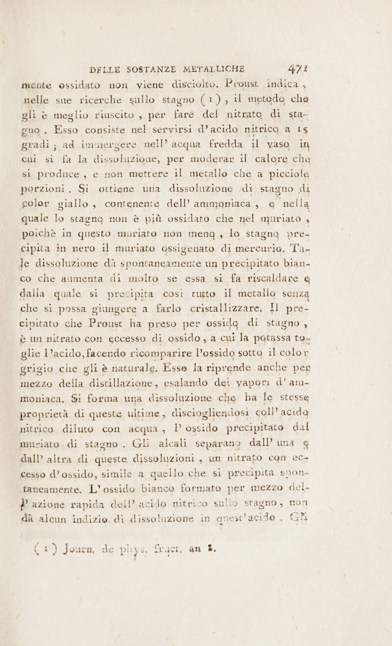 mente ossidato non viene disciolto. Proust indica ; nelle sue ricerche sullo stagno È Rif il metodo che gli è meglio riuscito , per fare del nitrato di sta- gno . Esso consiste nel servirsi d’ acido nitrico d LE gradi; ad immergere nell’ acqua fredda il vaso in cui si fa la giada per moderar il calore che si produce, e non mettere il metallo che a picciole porzioni. Si ottiene una dissoluzione .di stagno KU golor giallo, contenente dell’ ammoniaca , e nella quale lo stagna non è più ossidato che nel muriato È poichè in questo muriato non meng , lo stagno pre- cipita in nero il muriato ossigenato di mercurio. Ta- le dissoluzione dà spontaneamente un precipitato bian co che aumenta di molto se essa si fa riscaldare e dalla quale si precipita così rutto il metallo senza che si possa giungere a farlo cristallizzare. Il pre- cipitato che Proust ha preso per ossido di stagno , è un nitrato con eccesso di ossido, a cui la potassa to- glie l’acido, facendo ricomparire l’ossido sotta il color grigio che gli è naturale. Esso la riprende anche pexy mezzo della Vr esalando dei yapori d'am- moniaca, Si forma una dissolazione che ha le stesse proprietà di queste ultime, disciogliendosi coll’ acida nitrico diluto con acqua, D ossido precipitato dal muriato di stagno. Gli alcali separano dall una @ dall’ altra di queste dissoluzioni , un nitrato con ec- cesso d’ossido, simile a quello che si precipita svon- taneamente. L’ ossido bianco formato per mezzo del. P azione rapida dell’ acido nitrico sullo stagno, non dà alcun indizio. di dissoluzione in quest'acide , Gli ( 1) Jouca, de puys. Ec.uct, an %.