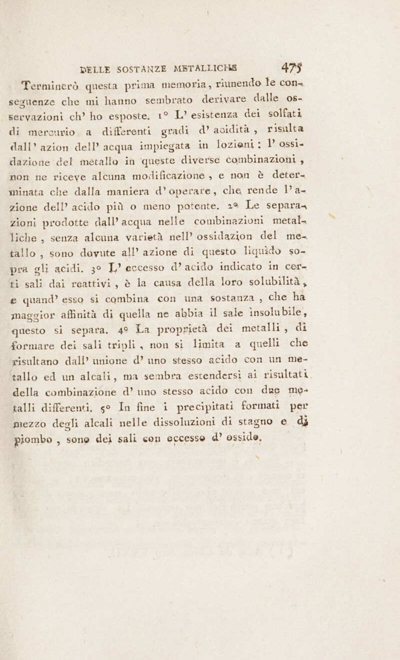 Terminerò questa prima memoria, riunendo le cons seguenze che mi hanno sembrato derivare dalle os- servazioni ch’ ho esposte. 1° L’ esistenza dei solfati di mercurio a differenti gradi d’ acidità, risulta dall’ azion dell’ acqua impiegata in lozieni : 1’ ossi- dazione del metallo in queste diverse combinazioni , non ne riceve alcuna modificazione , e non è deter. minata che dalla maniera d’ operare, che rende Di zione dell’ acido più o meno potente. 2% Le separa= zioni prodotte dall’ acqua nelle combinazioni metal liche , senza alcuna varietà nell’ ossidazion del me- tallo , sono dayute all’ azione di questo liquido so- pra gli acidi. 3° L’ eccesso d’ acido indicato in cer- ti sali dai reattivi, è la causa della loro solubilità, e quand’ esso si combina con una sostanza , che ha maggior affinità di quella ne abbia il sale insolubile, questo si separa. 4° La proprietà dei metalli, di formare dei sali tripli, non si limita a quelli che risultano dall’ unione d’ uno stesso acido con un me- tallo ed un alcali, ma sembra estendersi ai risultati. della combinazione d’ uno stesso acido con due me- talli differenti, g° In fine i precipitati formati per mezzo degli alcali nelle dissoluzioni di stagno e dj piombo , sone dei sali con eccesso d’ osside, “