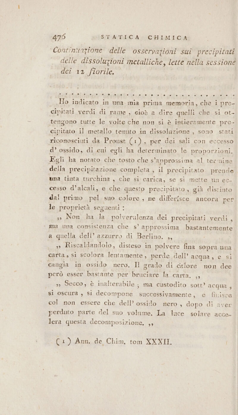 Continunzione delle osservazioni sui precipitati delle dissoluzioni metalliche, lette nella sessione der 12 fiorile. Ho indicato: ini una mia prima memoria, che i pre- civitati verdi di rame , cioè a dire quelli che si ot- tengono tutte le volte che non si è intieramente pre- cipitato. il metallo tenuto in dissolazione , sono stati riconosciuti da Proust (1), per dei sali con eccesso d’ ossido, di cui egli ha determinato le proporzioni. Egli ha notato che tosto che s'anprossima al termine della precipitazione completa , il precipitato prende una tinta turchina , che si carica, se si mette un ec. cesso d’alcali, e che questo precipitato, già distinto dal primo pel suo colore , ne differisce ancora per le proprietà seguenti : Non ha Ja polverulenza dei precipitati verdi , ma una consistenza che s’ approssima bastantemente a quella dell’ azzurro di Berlino. ,, » Riscaldandolo, disteso in polvere fina sopra una carta, si scolora lentamente, perde dell’ acqua, e si cangia in ossido nero. Il grado di calore non dee però esser bastante per bruciare la carta. ,, 33 Secco, è inalterabile ; ma custodito sott’ acqua , si oscura , si decompone successivamente, e fivisce col non essere che dell’ ossido nero » dopo di aver perduto parte del suo volume. La luce solare acce lera questa decomposizione, ,, 1) Ann. de Chim, tom XXXII,