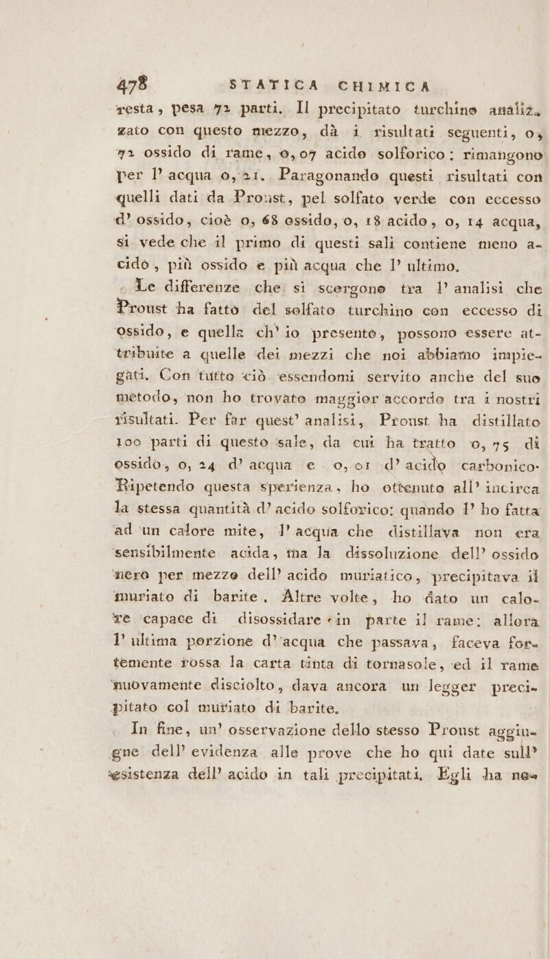 resta, pesa y» parti. Il precipitato turchino analiz, zato con questo mezzo, dà i risultati seguenti, 04 a ossido di rame, 0,07 acide solforico : rimangono per l’acqua 0,21. Paragonando questi risultati con quelli dati da Proust, pel solfato verde con eccesso d’ ossido, cioè 0, 63 assido, 0, 18 acido, 0, 14 acqua, si vede che il primo di questi sali contiene meno a- cidò , più ossido e più acqua che 1’ ultimo. . Le differenze che. sì scergono tra 1 analisi che Proust ha fatto del solfato turchino con eccesso di ‘ossido, e quella ch’ io presente, possono essere at- tribuite a quelle dei mezzi che noi abbiamo impie- gati. Con tutto ciò. essendomi servito anche del suo metodo, non ho trovato maggior accorde tra i nostri risultati. Per far quest’ analisi, Pronst ha distillato 100 parti di questo ‘sale, da cui ha tratto 0,75 di ossidò-, 0, 24 d’acqua e. 0,01 d’ acido carbonico» ‘Ripetendo questa sperienza, ho ottenuto all’ incirca la stessa quantità d’ acido solforico: quando 1’ ho fatta ad un calore mite, l’acqua che distillava non era ‘sensibilmente acida, ina la dissoluzione dell’ ossido ‘nero per mezze dell’ acido muriatico, precipitava il muriato di barite, Altre volte, ho ‘dato un calo- Ye ‘capace di disossidare «in parte il rame; allora 1’ ultima porzione d’'acqua che passava, faceva for. temente rossa la carta tinta di tornasole, ed il rame ‘nuovamente disciolto, dava ancora un legger preci. pitato col mutato di barite. In fine, un’ osservazione dello stesso Proust aggiu= gne dell evidenza alle prove che ho qui date sull’ sesistenza dell’ acido in tali precipitati, Egli ha ne»